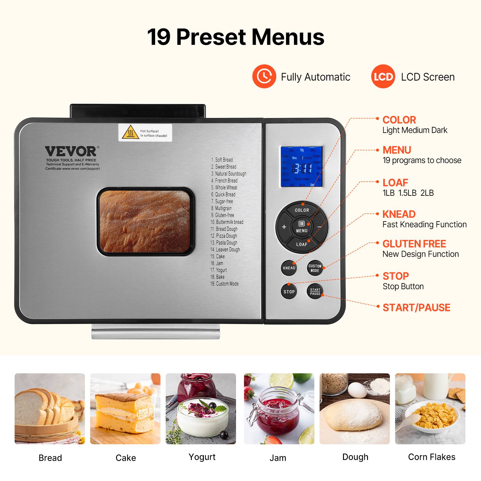 19 Preset Menus

Fully Automatic
LCD LCD Screen
Hot Surface! la surface chaudel

COLOR Light Medium Dark

VEVOR TOUGH TOOLS, HALF PRICE Technical Support and E-Warranty Certificate com/support

1 Soft Bread
2. Sweet Bread
3. Natural Sourdough
4. French Bread
5. Whole Wheat
6. Quick Bread
7. Sugar free
8. Multigrain
9. Gluten-free
10. Buttermilk bread
11. Bread Dough
12. Pizza Dough
13. Pasta Dough
14. Leaven Dough
15. Cake
16. Jam
17. Yogurt
18. Bake
19. Custom Mode

3:11 | COLOR + MENU LOAF CUSTON KNEAD MODE START STOP PAUSE

MENU 19 programs to choose LOAF 1LB 1.5LB 2LB KNEAD Fast Kneading Function GLUTEN FREE New Design Function STOP Stop Button

START/PAUSE

Bread
Cake
Yogurt
Jam
Dough
Corn Flakes