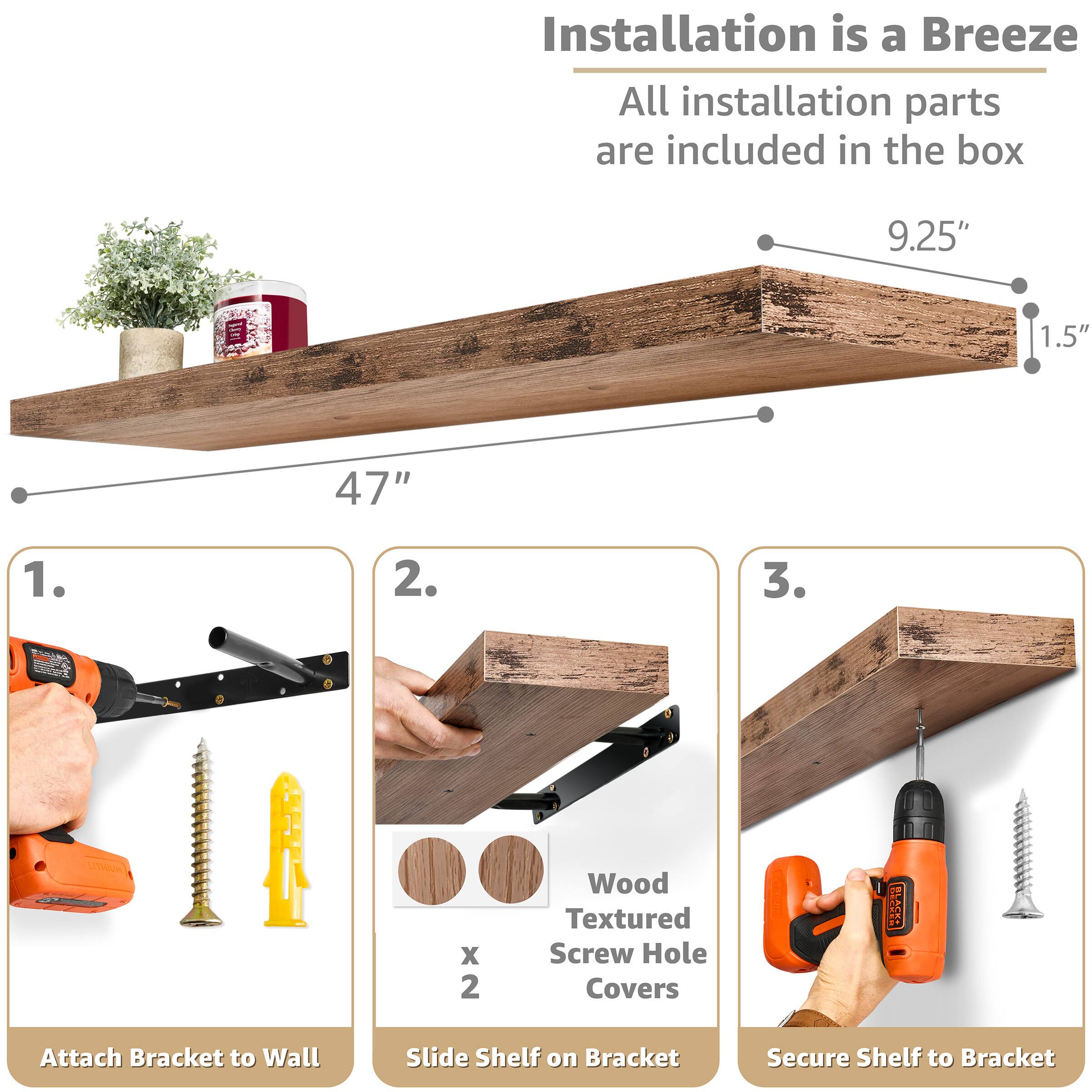 Installation is a Breeze  
All installation parts are included in the box

9.25"  
1.5"  
47"

1. Attach Bracket to Wall  
2. Slide Shelf on Bracket  
3. Secure Shelf to Bracket

LITHIUM X 2  
Wood Textured Screw Hole Covers