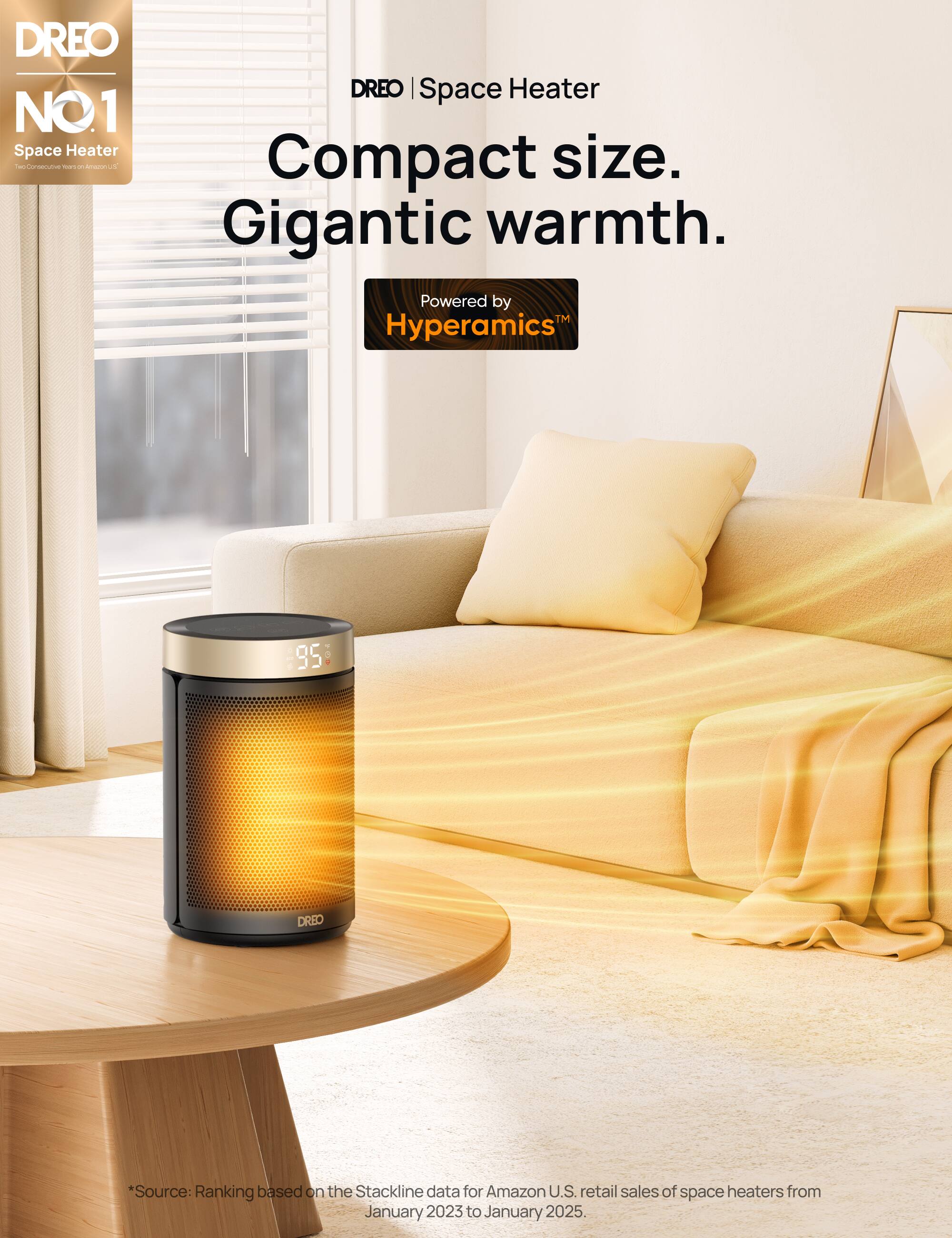 DREO | Space Heater NO.1  
Compact size.  
Gigantic warmth.  
Powered by Hyperamics™  

*Source: Ranking based on the Stackline data for Amazon U.S. retail sales of space heaters from January 2023 to January 2025.