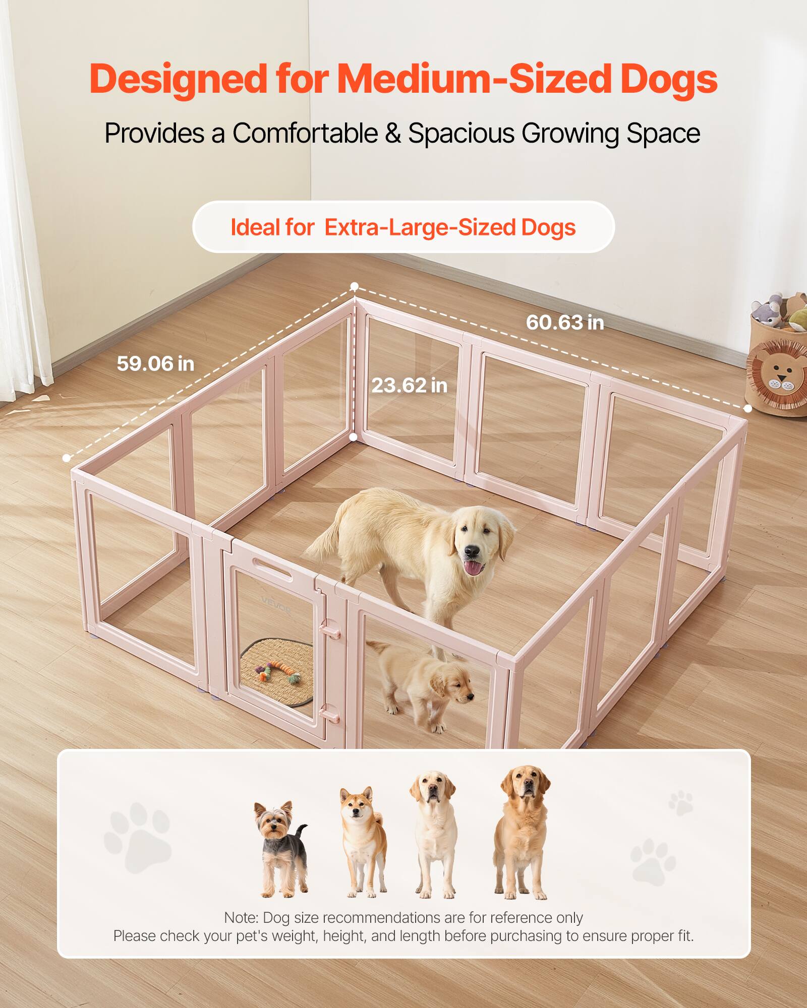 Designed for Medium-Sized Dogs  
Provides a Comfortable & Spacious Growing Space  
Ideal for Extra-Large-Sized Dogs  

60.63 in  
59.06 in  
23.62 in  

Note: Dog size recommendations are for reference only  
Please check your pet's weight, height, and length before purchasing to ensure proper fit.
