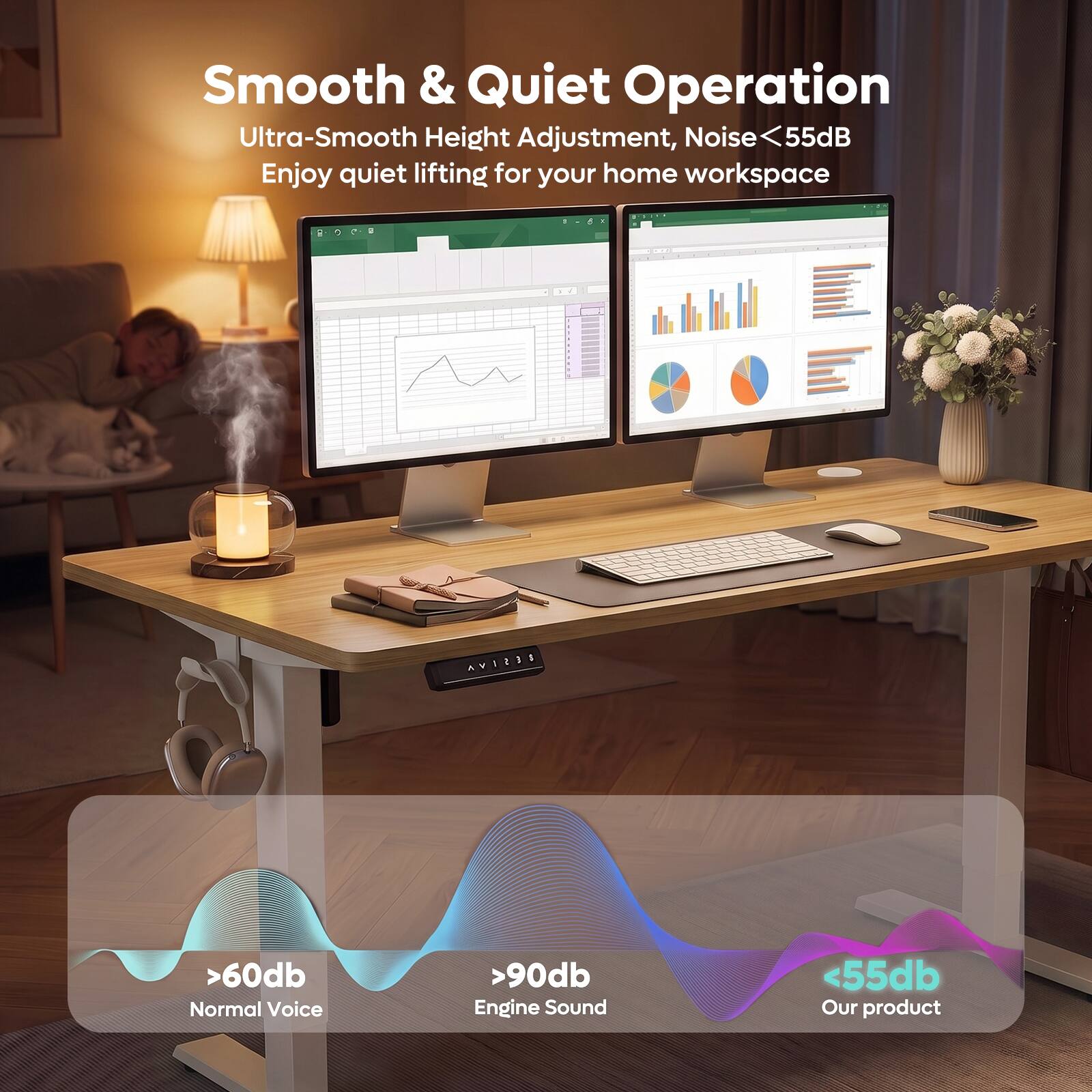 Smooth & Quiet Operation  
Ultra-Smooth Height Adjustment, Noise <55dB  
Enjoy quiet lifting for your home workspace  

>60dB  
Normal Voice  

>90dB  
Engine Sound  

<55dB  
Our product