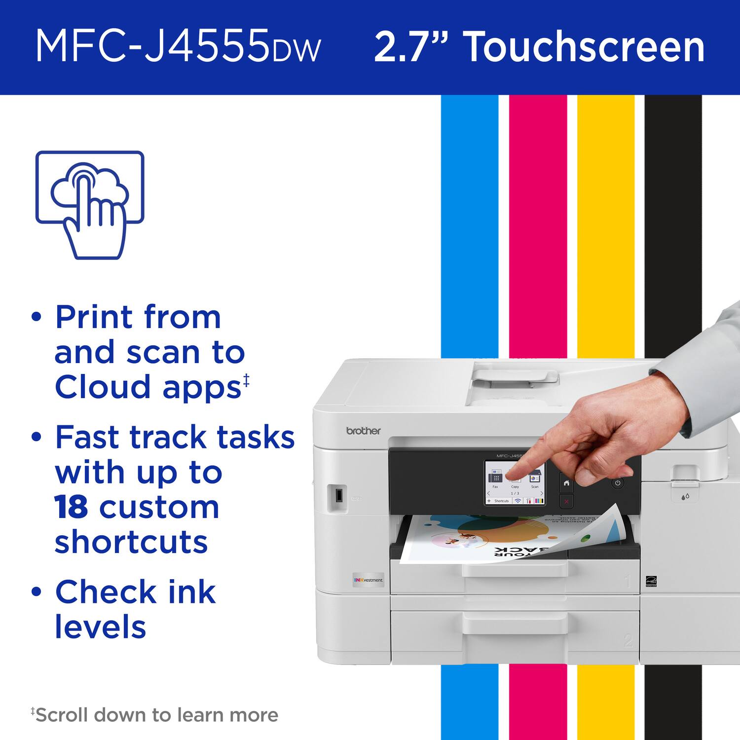 MFC-J4555DW 2.7" Touchscreen
Print from and scan to Cloud apps+
Fast track tasks with up to 18 custom shortcuts
Check ink levels
brother
*Scroll down to learn more