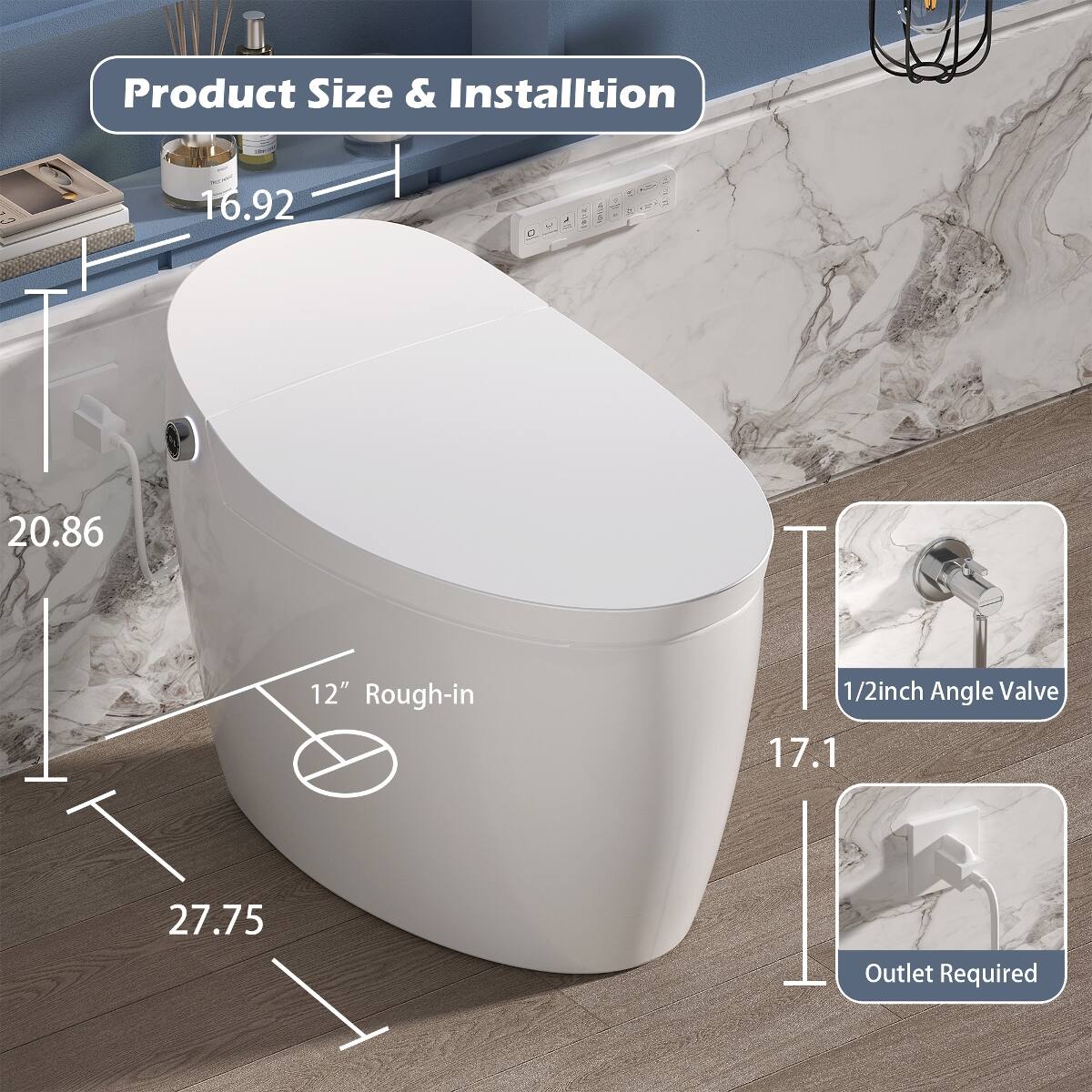 Product Size & Installation

- 16.92
- 20.86
- 12" Rough-in
- 1/2inch Angle Valve
- 27.75
- Outlet Required
