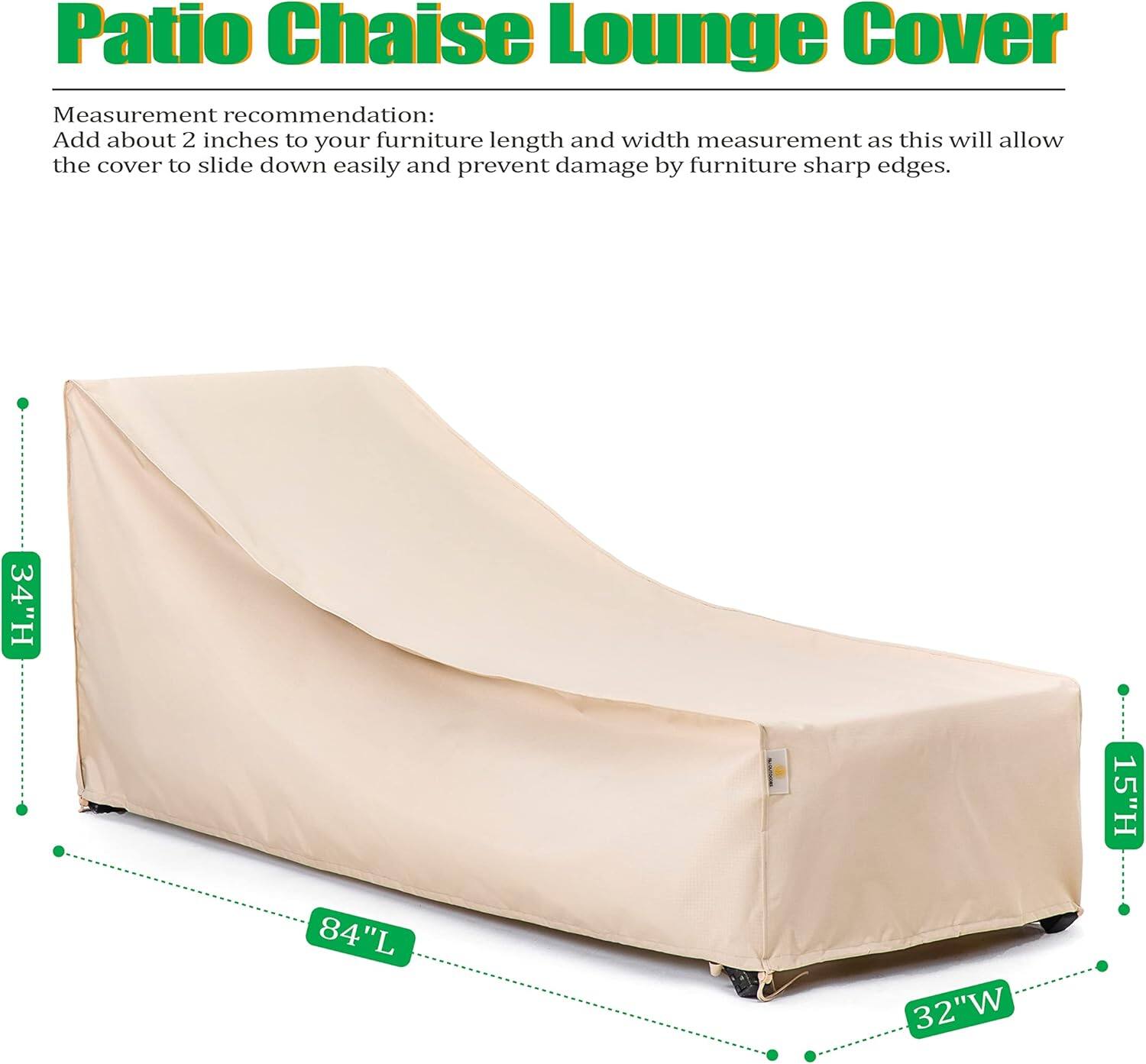 Patio Chaise Lounge Cover

Measurement recommendation:
Add about 2 inches to your furniture length and width measurement as this will allow the cover to slide down easily and prevent damage by furniture sharp edges.

34"H 15"H 84"L 32"W