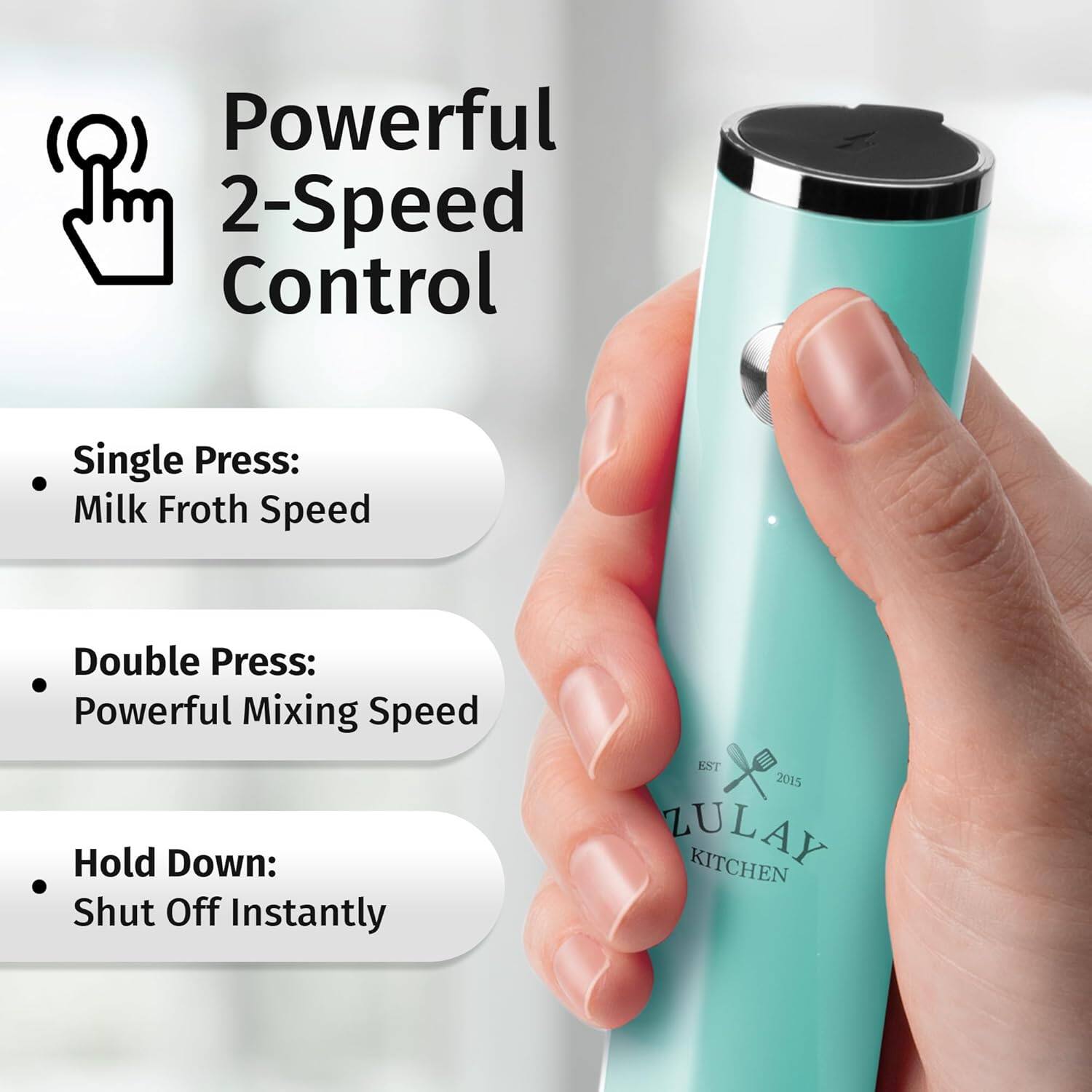 Powerful 2-Speed Control

- Single Press: Milk Froth Speed
- Double Press: Powerful Mixing Speed
- Hold Down: Shut Off Instantly

EST 2015 ZULAY KITCHEN