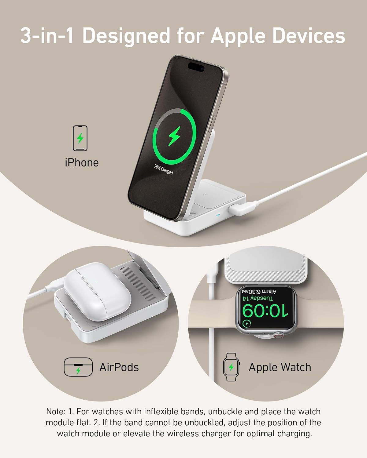 3-in-1 Designed for Apple Devices

iPhone 75% Charged

AirPods

Apple Watch 6:30AM Alarm 14 Tuesday 10:09

Note: 1. For watches with inflexible bands, unbuckle and place the watch module flat. 2. If the band cannot be unbuckled, adjust the position of the watch module or elevate the wireless charger for optimal charging.