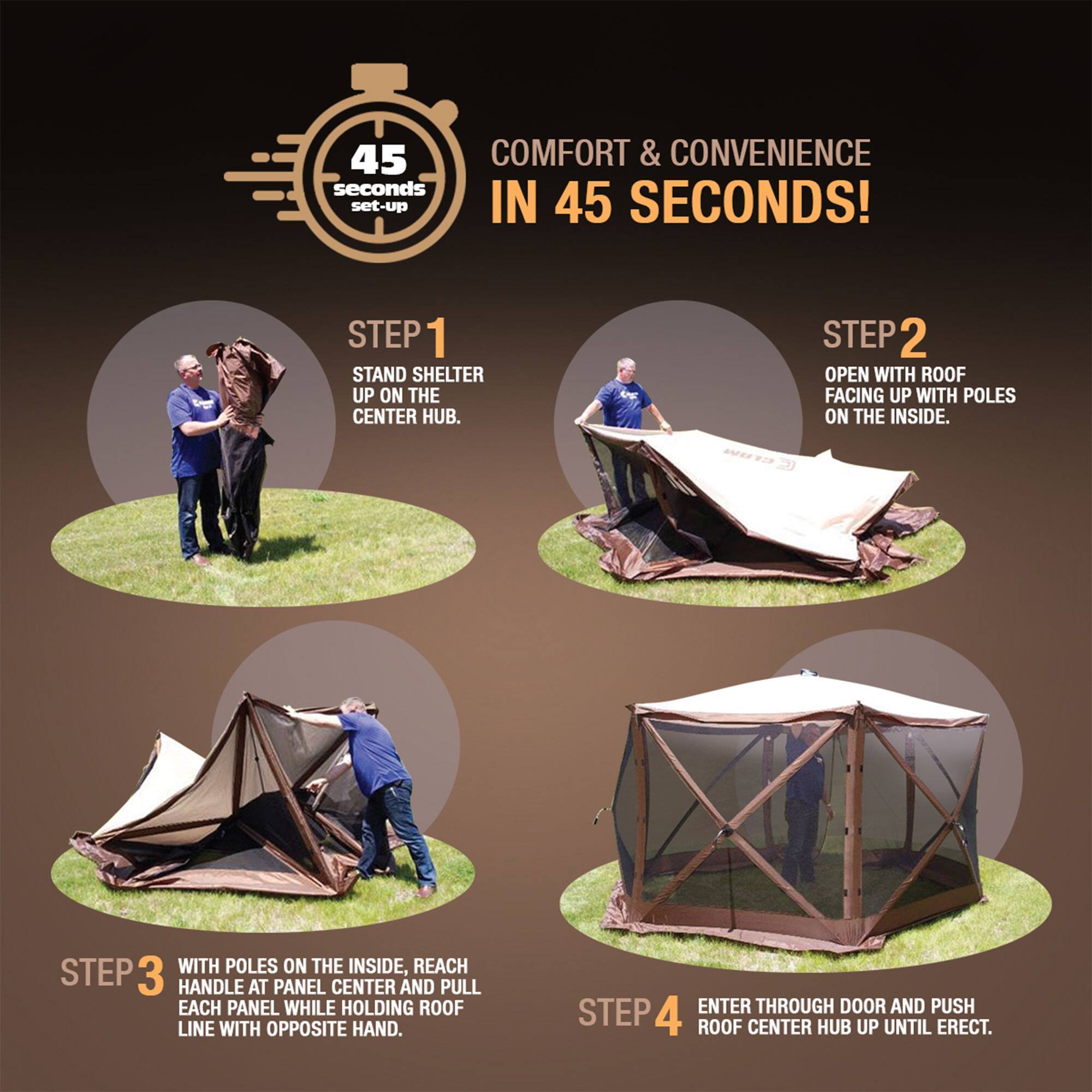 45 COMFORT & CONVENIENCE IN 45 SECONDS!

STEP 1
STAND SHELTER UP ON THE CENTER HUB.

STEP 2
OPEN WITH ROOF FACING UP WITH POLES ON THE INSIDE.

STEP 3
WITH POLES ON THE INSIDE, REACH HANDLE AT PANEL CENTER AND PULL EACH PANEL WHILE HOLDING ROOF LINE WITH OPPOSITE HAND.

STEP 4
ENTER THROUGH DOOR AND PUSH ROOF CENTER HUB UP UNTIL ERECT.