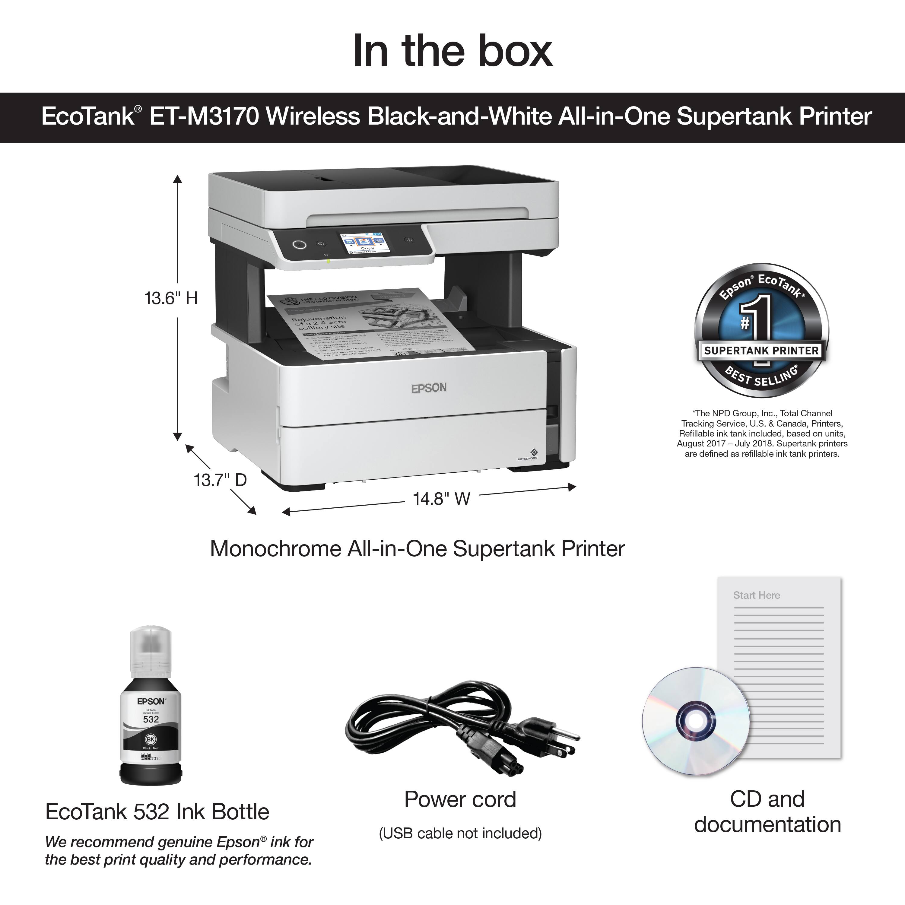 In the box EcoTank ET-M3170 Wireless Black-and-White All-in-One Supertank Printer 13.6" H a EPSON Epson EcoTank 1 SUPERTANK PRINTER BEST SELLING "The NPD Group Inc., Total Channel Tracking Service us & Canada. Printer Retail ink Tank included based on unit. August 2017 17-July 2018. Supertank printers are defined as refillable ink tank printers. 13.7" D 14.8" W Monochrome All-in-One Supertank Printer Start Here EPSON 53 T EcoTank 532 Ink Bottle We recommend genuine Epson ink for the best print quality and performance. Power cord (USB cable not included) CD and documentation.