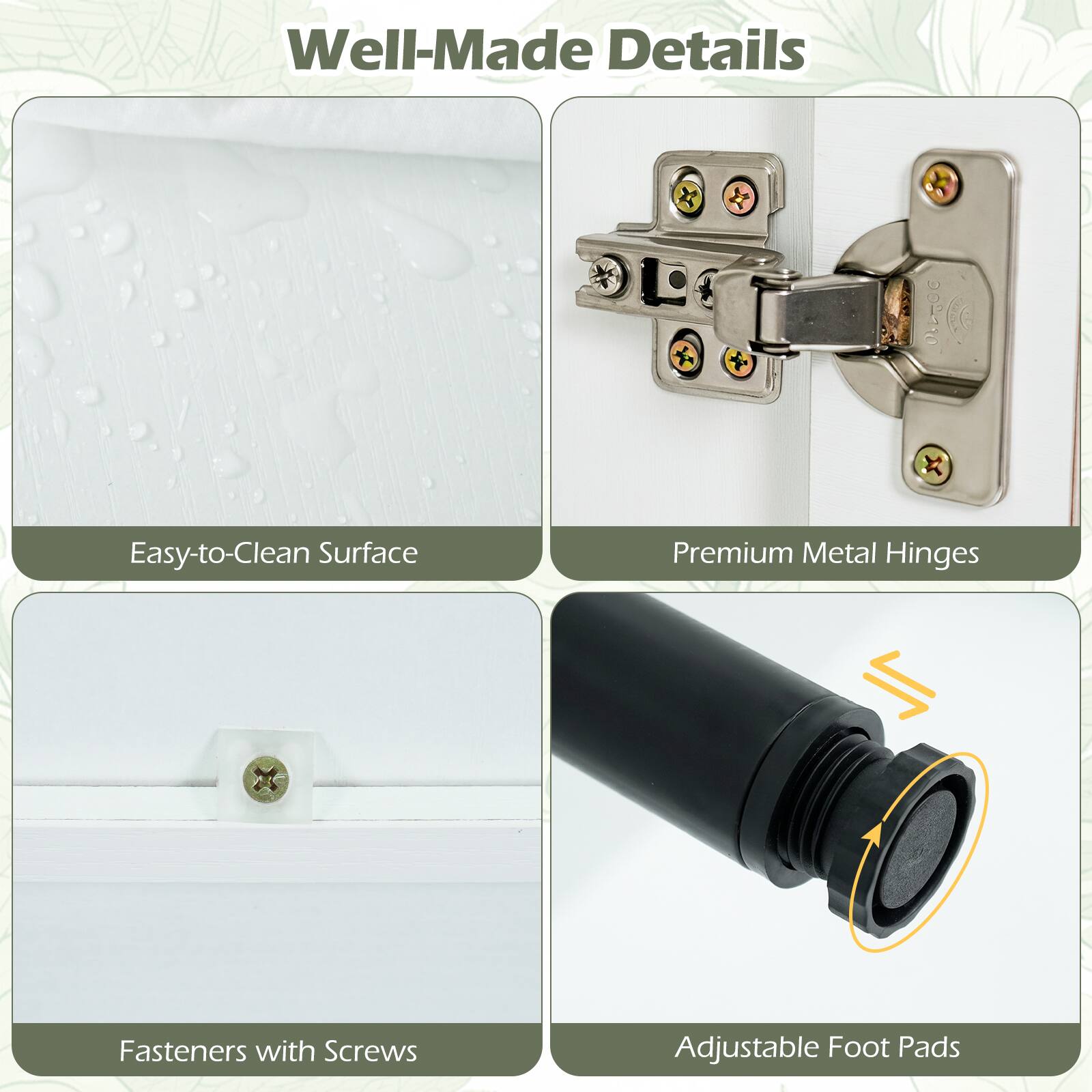 Well-Made Details

- Easy-to-Clean Surface
- Premium Metal Hinges
- Fasteners with Screws
- Adjustable Foot Pads