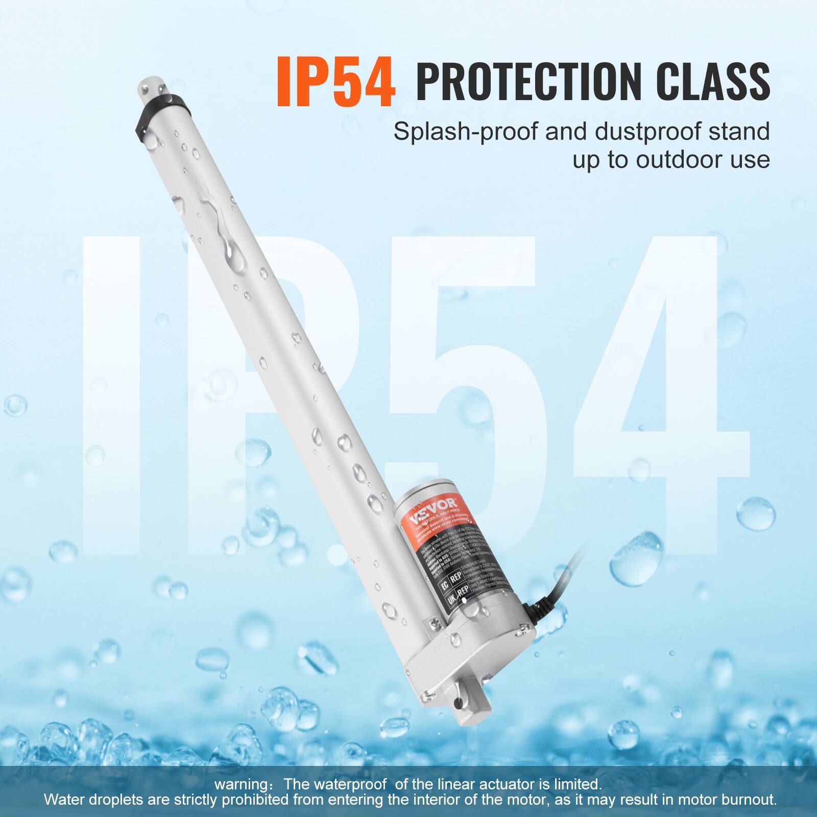 IP54 PROTECTION CLASS: Splash-proof and dustproof stand up to outdoor use

IN54 VEVOR 1

- REP XEP

warning: The waterproof of the linear actuator is limited. Water droplets are strictly prohibited from entering the interior of the motor, as it may result in motor burnout.