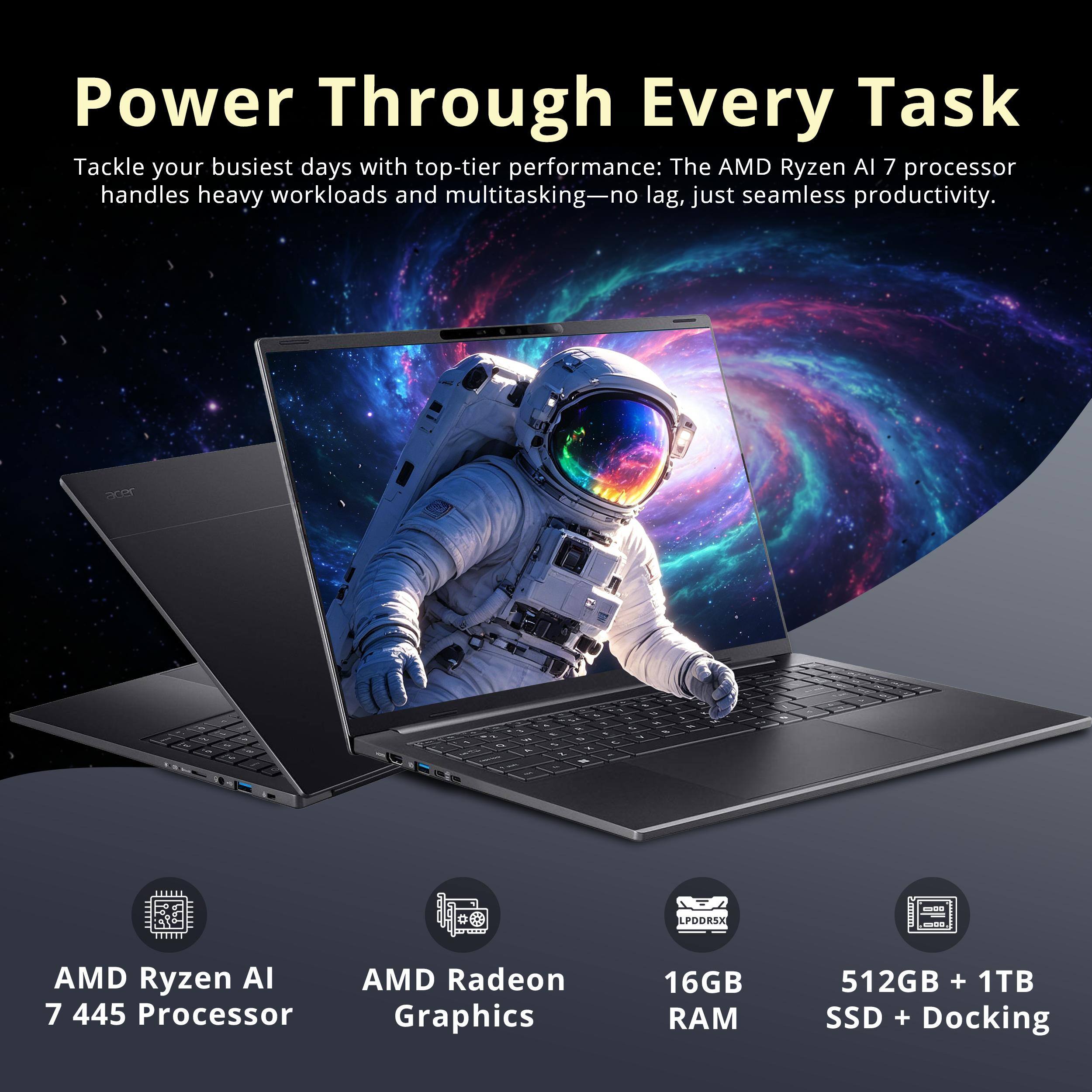 Power Through Every Task

Tackle your busiest days with top-tier performance: The AMD Ryzen AI 7 processor handles heavy workloads and multitasking—no lag, just seamless productivity.

- AMD Ryzen AI 7 445 Processor
- AMD Radeon Graphics
- 16GB RAM
- 512GB + 1TB SSD + Docking