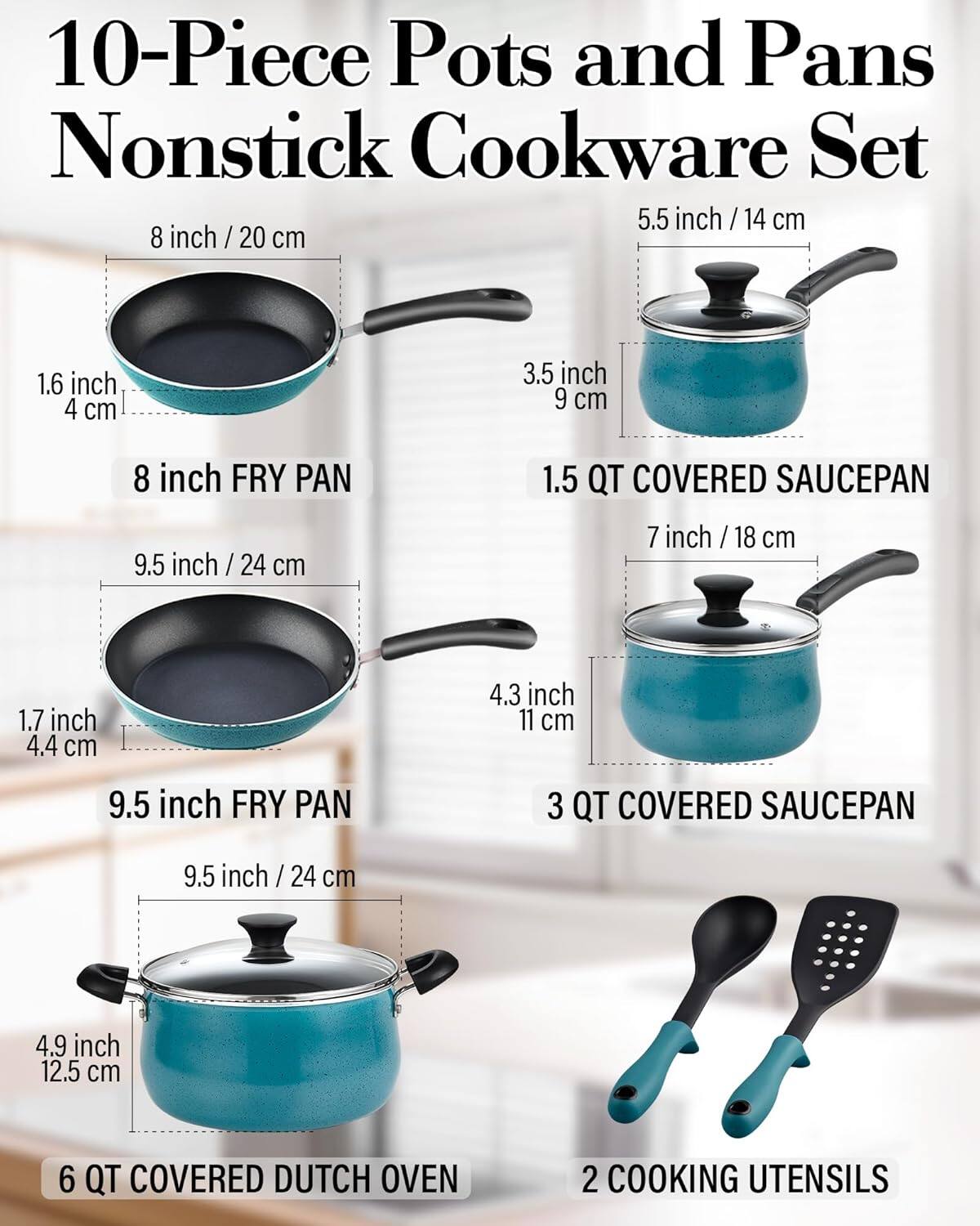 10-Piece Pots and Pans Nonstick Cookware Set

- 5.5 inch / 14 cm
- 8 inch / 20 cm
- 9.5 inch / 24 cm
- 7 inch / 18 cm
- 9.5 inch / 24 cm
- 9.5 inch / 24 cm

Dimensions:
- 1.6 inch / 4 cm
- 3.5 inch / 9 cm
- 1.7 inch / 4.4 cm
- 4.3 inch / 11 cm
- 4.9 inch / 12.5 cm

Includes:
- 8 inch FRY PAN
- 1.5 QT COVERED SAUCEPAN
- 9.5 inch FRY PAN
- 3 QT COVERED SAUCEPAN
- 6 QT COVERED DUTCH OVEN
- 2 COOKING UTENSILS