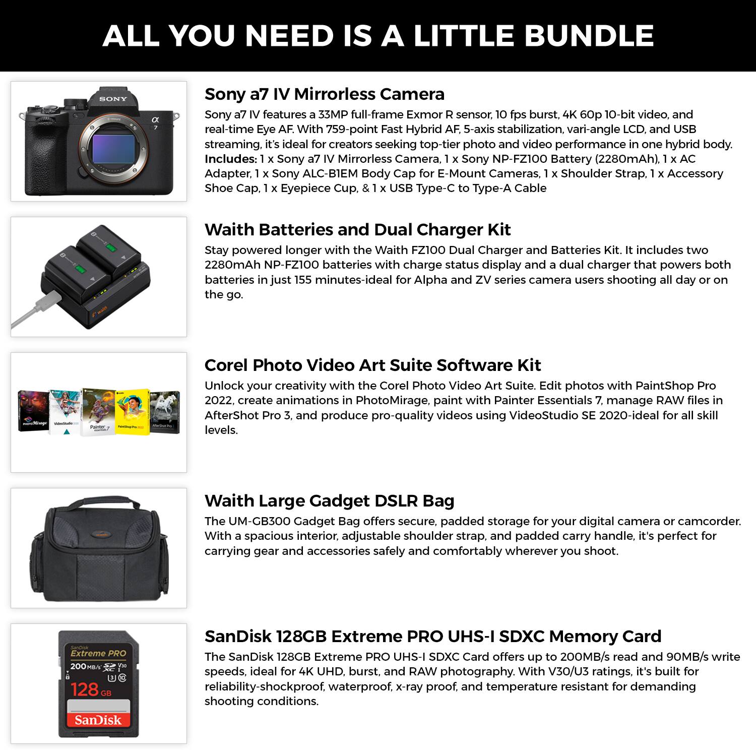 **ALL YOU NEED IS A LITTLE BUNDLE**

**Sony a7 IV Mirrorless Camera**  
Sony a7 IV features a 33MP full-frame Exmor R sensor, 10 fps burst, 4K 60p 10-bit video, and real-time Eye AF. With 759-point Fast Hybrid AF, 5-axis stabilization, vari-angle LCD, and USB streaming, it's ideal for creators seeking top-tier photo and video performance in one hybrid body.  
Includes:  
- 1 x Sony a7 IV Mirrorless Camera  
- 1 x Sony NP-FZ100 Battery (2280mAh)  
- 1 x AC Adapter  
- 1 x Sony ALC-B1EM Body Cap for E-Mount Cameras  
- 1 x Shoulder Strap  
- 1 x Accessory Shoe Cap  
- 1 x Eyepiece Cup  
- 1 x USB Type-C to Type-A Cable  

**Waith Batteries and Dual Charger Kit**  
Stay powered longer with the Waith FZ100 Dual Charger and Batteries Kit. It includes two 2280mAh NP-FZ100 batteries with charge status display and a dual charger that
