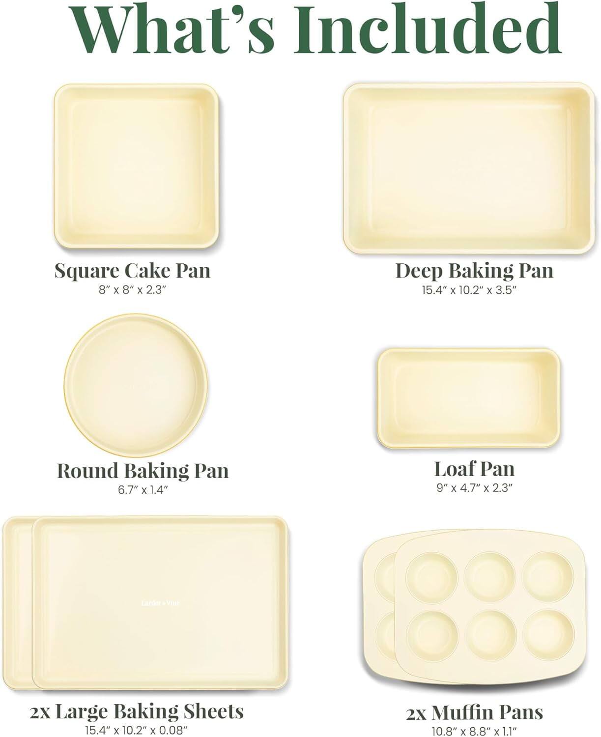 What's Included

- Square Cake Pan: 8" x 8" x 2.3"
- Deep Baking Pan: 15.4" x 10.2" x 3.5"
- Round Baking Pan: 6.7" x 1.4"
- Loaf Pan: 9" x 4.7" x 2.3"
- 2x Large Baking Sheets: 15.4" x 10.2" x 0.08"
- 2x Muffin Pans: 10.8" x 8.8" x 1.1"