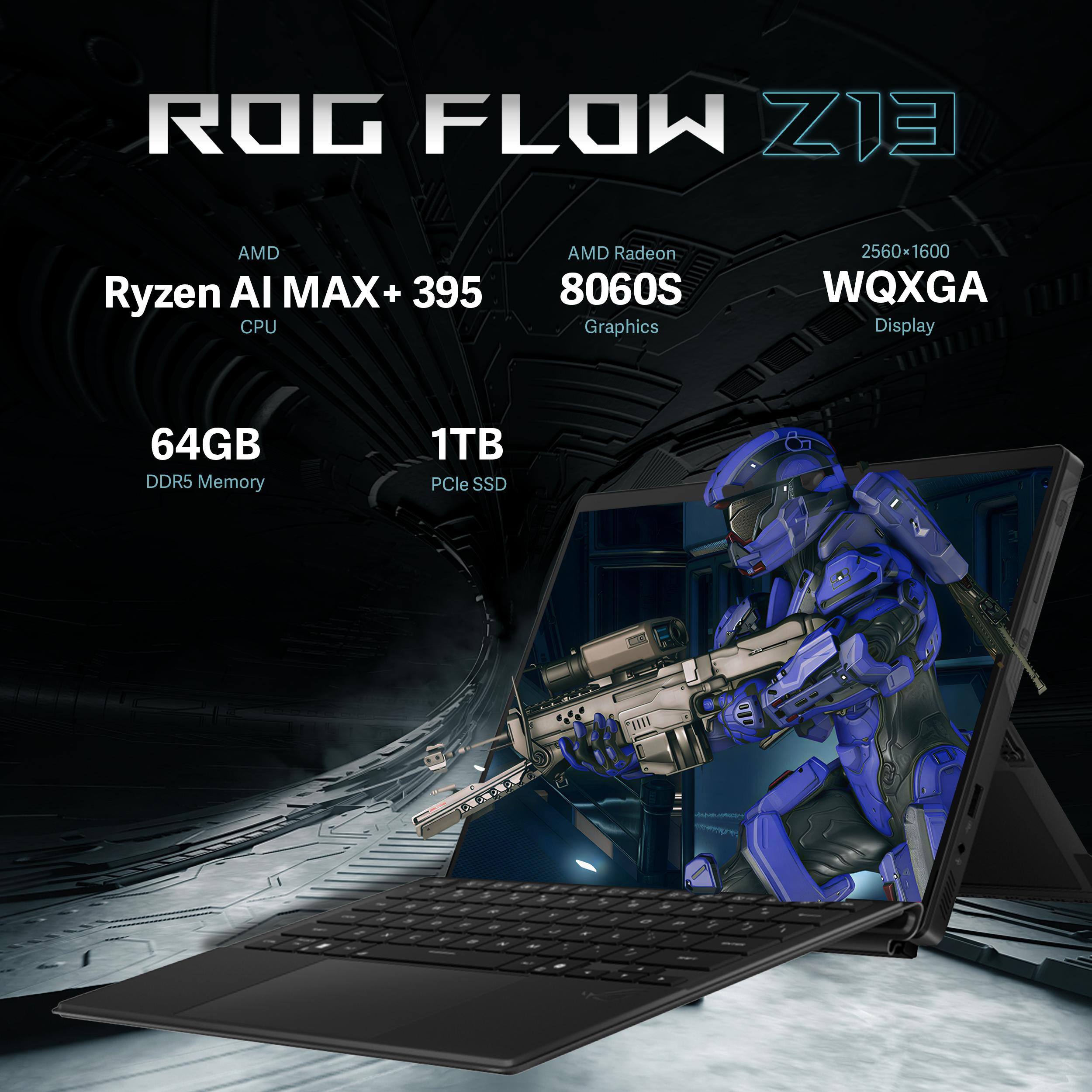 ROG FLOW Z13  
AMD Ryzen AI MAX+ 395 CPU  
AMD Radeon 8060S Graphics  
2560*1600 WQXGA Display  
64GB DDR5 Memory  
1TB PCIe SSD