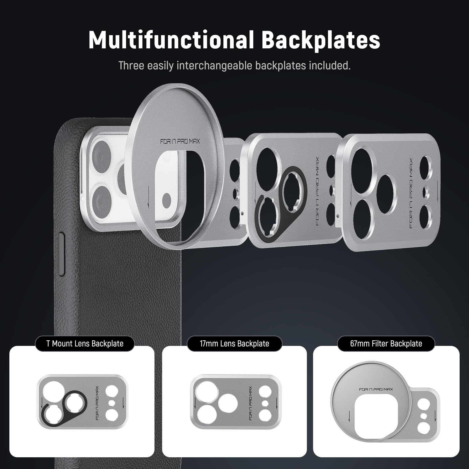 Multifunctional Backplates  
Three easily interchangeable backplates included.  

FOR IPHONE 13 PRO MAX  

T Mount Lens Backplate  
17mm Lens Backplate  
67mm Filter Backplate
