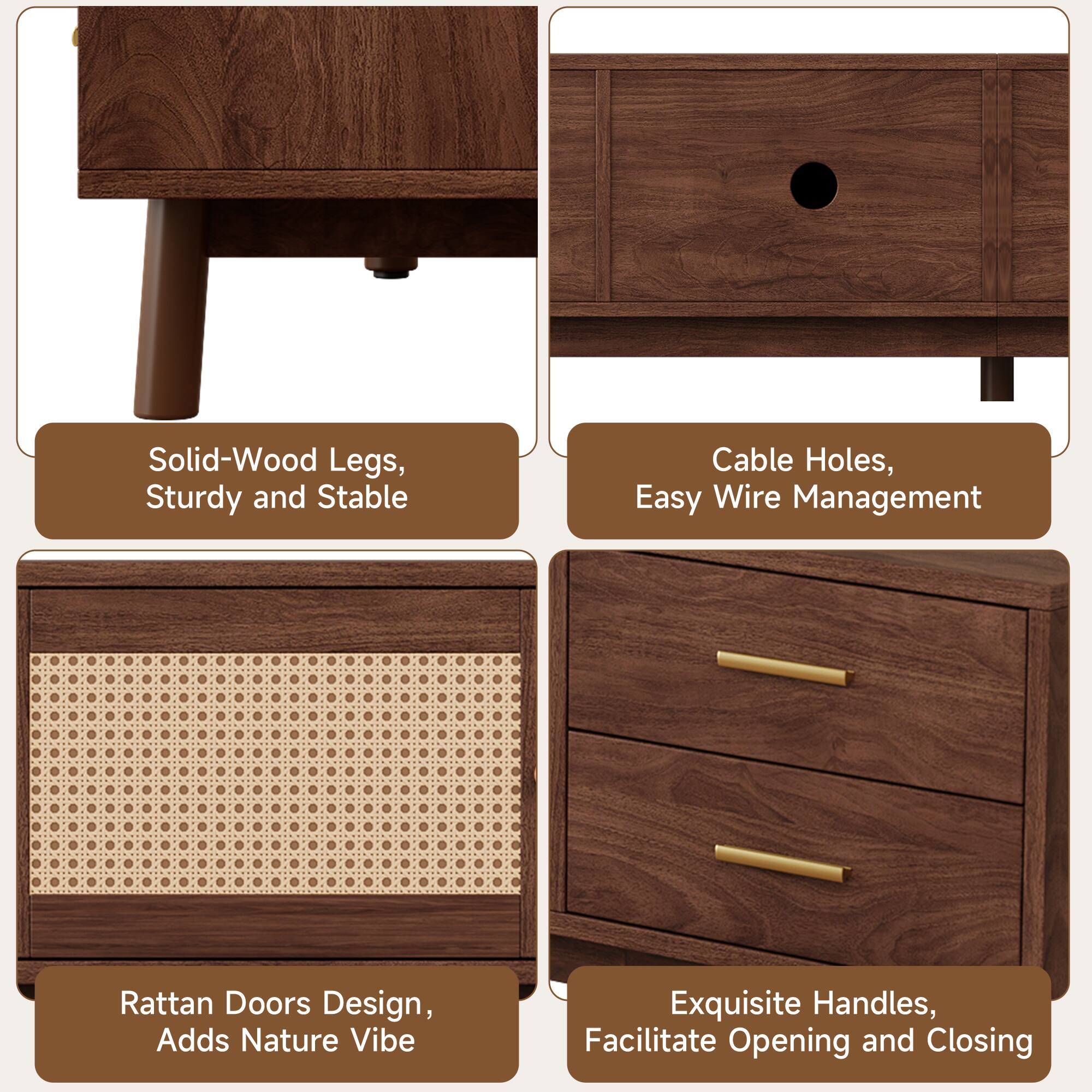 Solid-Wood Legs, Sturdy and Stable  
Cable Holes, Easy Wire Management  
Rattan Doors Design, Adds Nature Vibe  
Exquisite Handles, Facilitate Opening and Closing