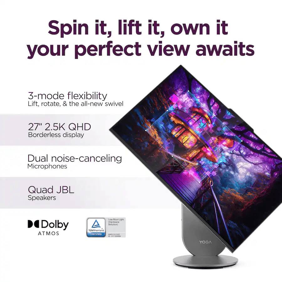 Spin it, lift it, own it your perfect view awaits

3-mode flexibility
Lift, rotate, & the all-new swivel

27" 2.5K QHD Borderless display

Dual noise-canceling Microphones

Quad JBL Speakers

Dolby ATMOS

Low Blue Light Hardware Solution

TV Rheinland JEITWG - MT1DN

YOGA