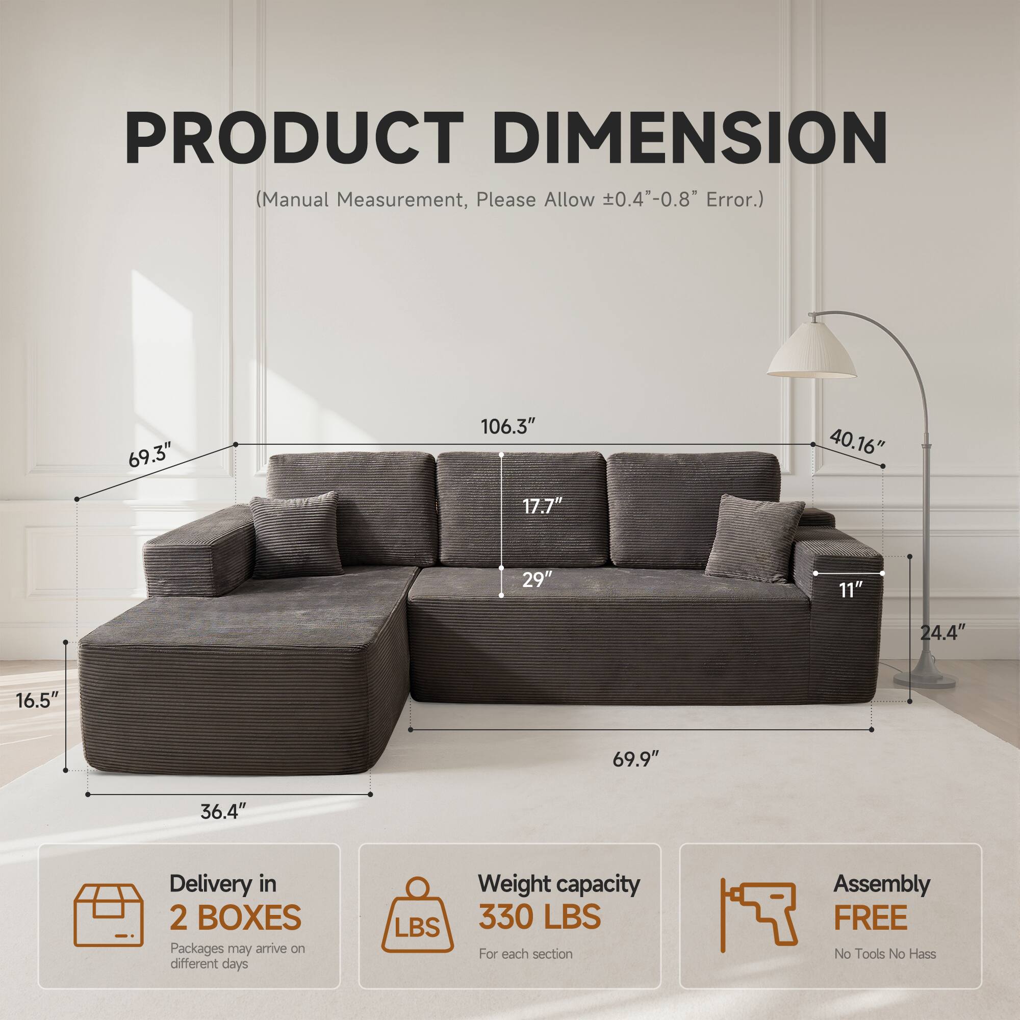 PRODUCT DIMENSION  
(Manual Measurement, Please Allow ±0.4"-0.8" Error.)

- 69.3"
- 106.3"
- 40.16"
- 17.7"
- 29"
- 11"
- 24.4"
- 16.5"
- 69.9"
- 36.4"

Delivery in 2 BOXES  
Packages may arrive on different days

Weight capacity 330 LBS  
For each section

Assembly FREE  
No Tools No Hassle