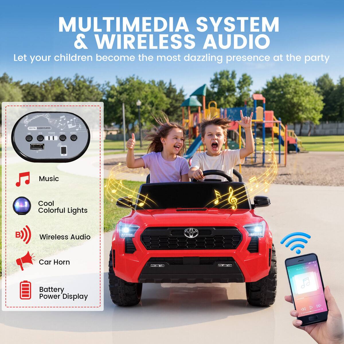 MULTIMEDIA SYSTEM & WIRELESS AUDIO  
Let your children become the most dazzling presence at the party

- Music
- Cool Colorful Lights
- Wireless Audio
- Car Horn
- Battery Power Display