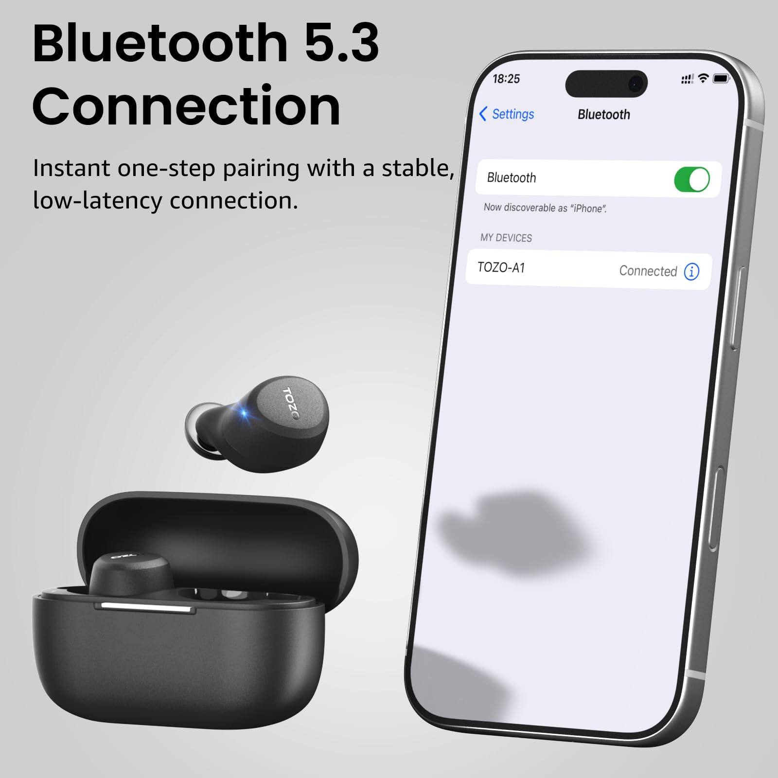 Bluetooth 5.3  
Connection  
Instant one-step pairing with a stable, Bluetooth low-latency connection.  
Now discoverable as "iPhone"  
MY DEVICES  
TOZO-A1  
Connected