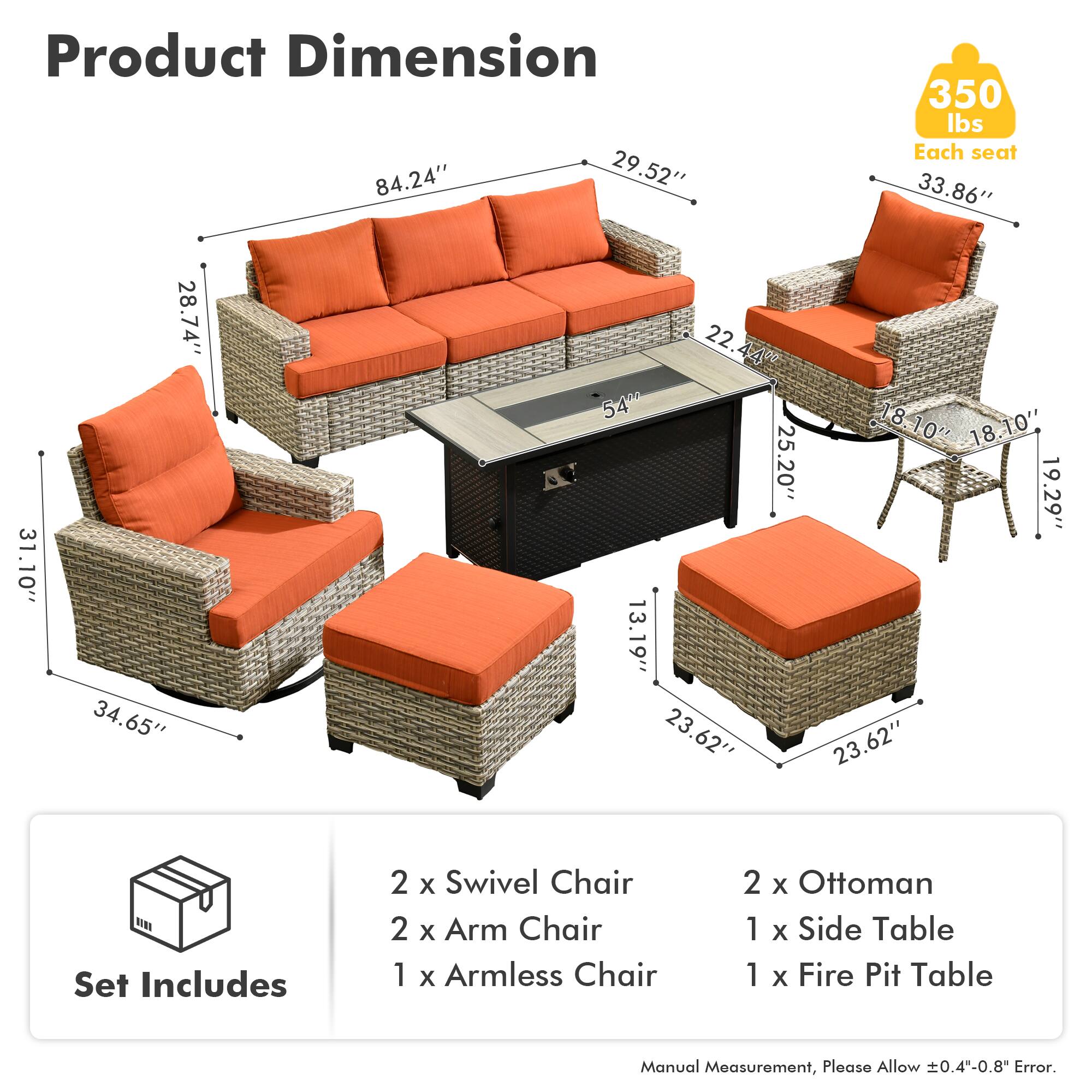 Product Dimension  
84.24" x 29.52" x 350 lbs  
Each seat: 33.86" x 31.10" x 28.74" x 34.65" x 22.44"  
540 lbs  
18.10" x 18.10" x 25.20" x 19.29" x 13.19" x 23.62" x 23.62"  

Set Includes  
2 x Swivel Chair  
2 x Arm Chair  
1 x Armless Chair  
2 x Ottoman  
1 x Side Table  
1 x Fire Pit Table  

Manual Measurement, Please Allow 0.4-0.8" Error.