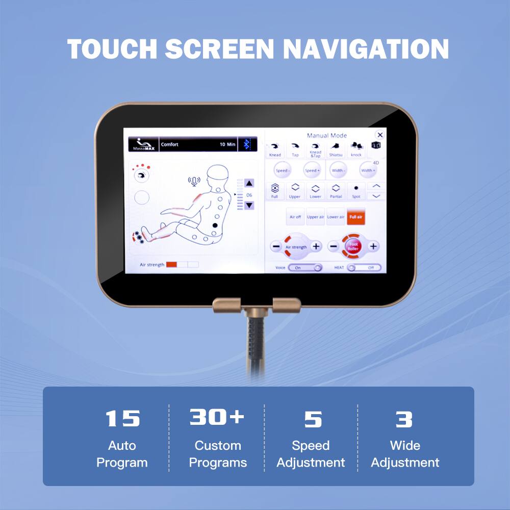 TOUCH SCREEN NAVIGATION

Comfort
10 Min

Manual Mode
Knead
Tap
Shiatsu
Knock
Speed
Width
4D
Full
Upper
Lower
Partial
Spot
Air off
Upper air
Lower air
Full air
Air strength
Voice
On
HEAT
OFF

15 Auto Program
30+ Custom Programs
5 Speed Adjustment
3 Wide Adjustment