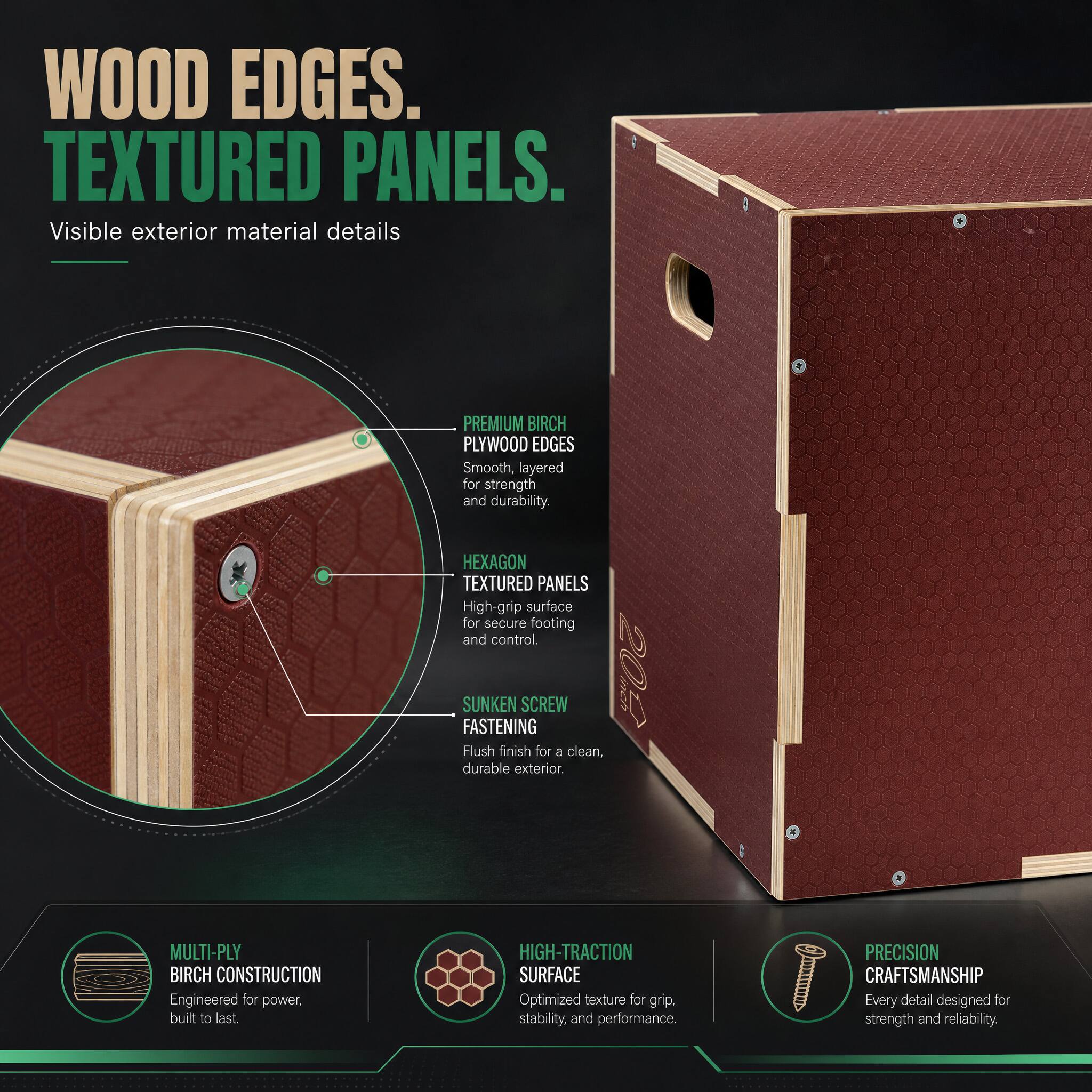 WOOD EDGES. TEXTURED PANELS.  
Visible exterior material details

PREMIUM BIRCH PLYWOOD EDGES  
Smooth, layered for strength and durability.

HEXAGON TEXTURED PANELS  
High-grip surface for secure footing and control.

SUNKEN SCREW FASTENING  
Flush finish for a clean, durable exterior.

MULTI-Ply BIRCH CONSTRUCTION  
Engineered for power, built to last.

HIGH-TRACTION SURFACE  
Optimized texture for grip, stability, and performance.

PRECISION CRAFTSMANSHIP  
Every detail designed for strength and reliability.