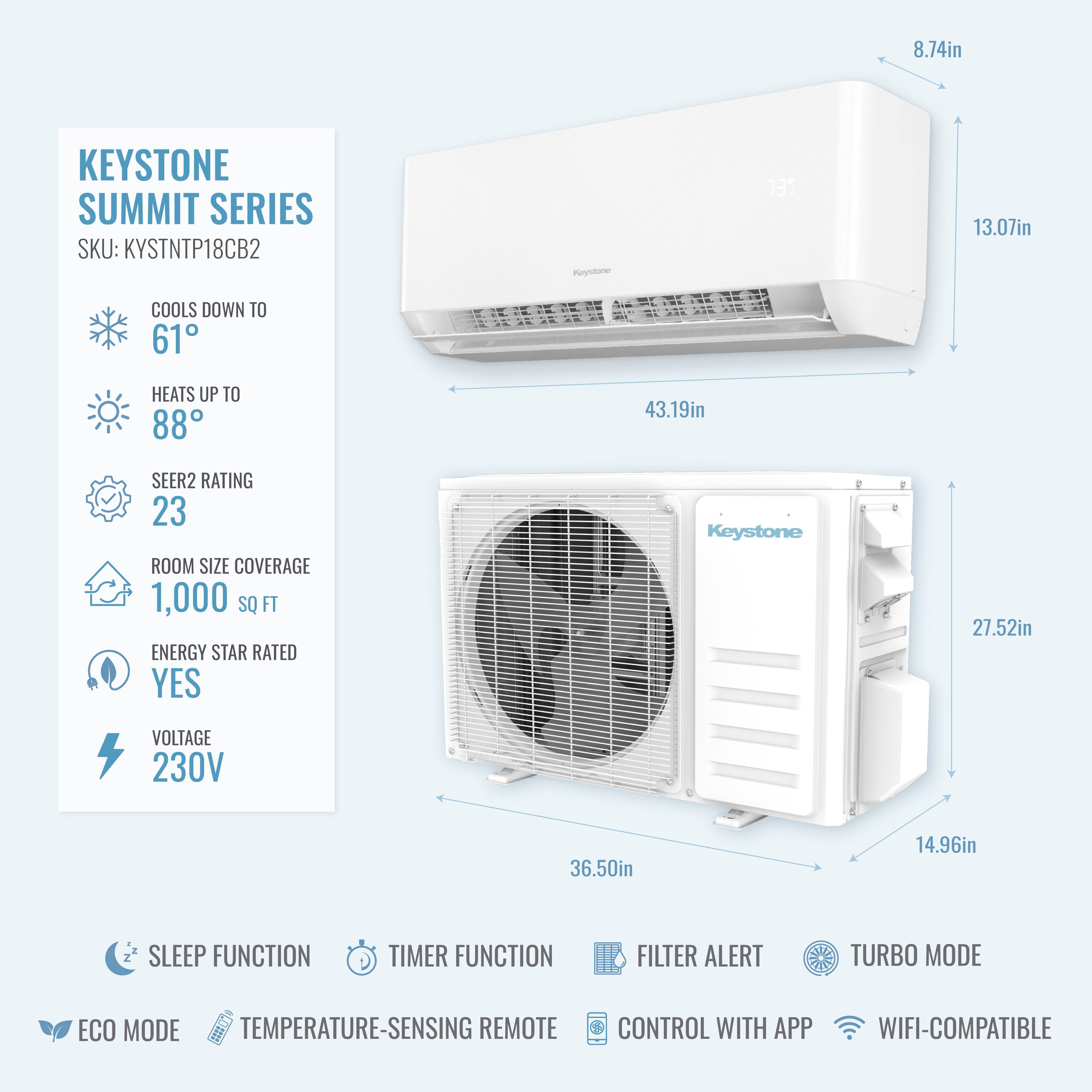 8.74in KEYSTONE SUMMIT SERIES SKU: KYSTNTP18CB2  
- COOLS DOWN TO 61°  
- HEATS UP TO 88°  
- SEER2 RATING 23  
- ROOM SIZE COVERAGE 1,000 SQ FT  
- ENERGY STAR RATED YES  
- VOLTAGE 230V  

Dimensions:  
- 13.07in  
- 43.19in  
- 27.52in  
- 36.50in  
- 14.96in  

Features:  
- SLEEP FUNCTION  
- TIMER FUNCTION  
- FILTER ALERT  
- TURBO MODE  
- ECO MODE  
- TEMPERATURE-SENSING REMOTE CONTROL  
- CONTROL WITH APP  
- WIFI-COMPATIBLE