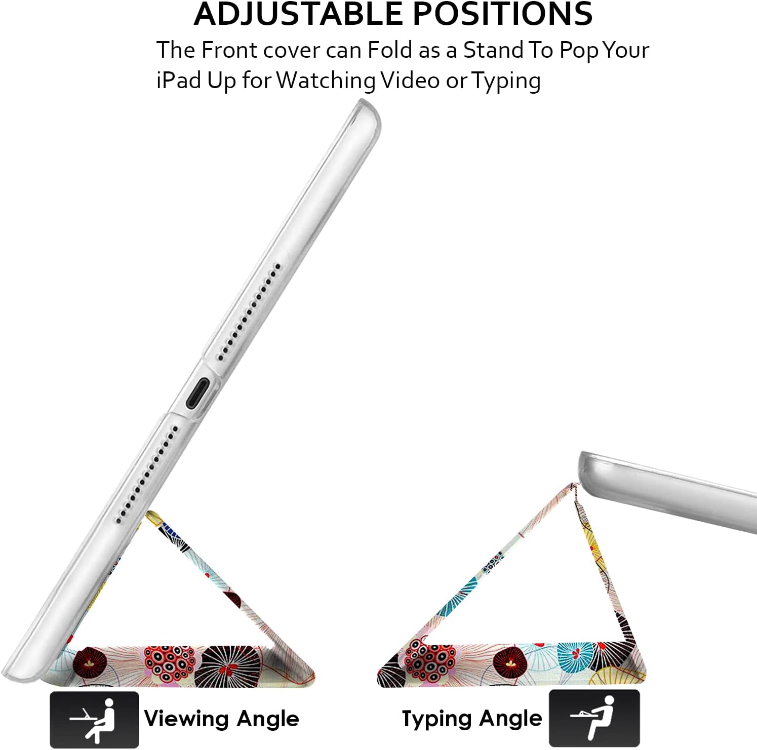 ADJUSTABLE POSITIONS  
The Front cover can Fold as a Stand To Pop Your iPad Up for Watching Video or Typing

Viewing Angle  
Typing Angle