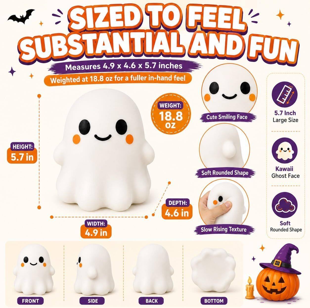 SIZED TO FEEL SUBSTANTIAL AND FUN  
Measures 4.9 x 4.6 x 5.7 inches  
Weighted at 18.8 oz for a fuller in-hand feel  

WEIGHT: 18.8 OZ  
Cute Smiling Face  
5.7 Inch Large Size  
HEIGHT: 5.7 in  
Soft Rounded Shape  
Kawaii Ghost Face  
WIDTH: 4.9 in  
DEPTH: 4.6 in  
Slow Rising Texture  
Soft Rounded Shape  

FRONT  
SIDE  
BACK  
BOTTOM