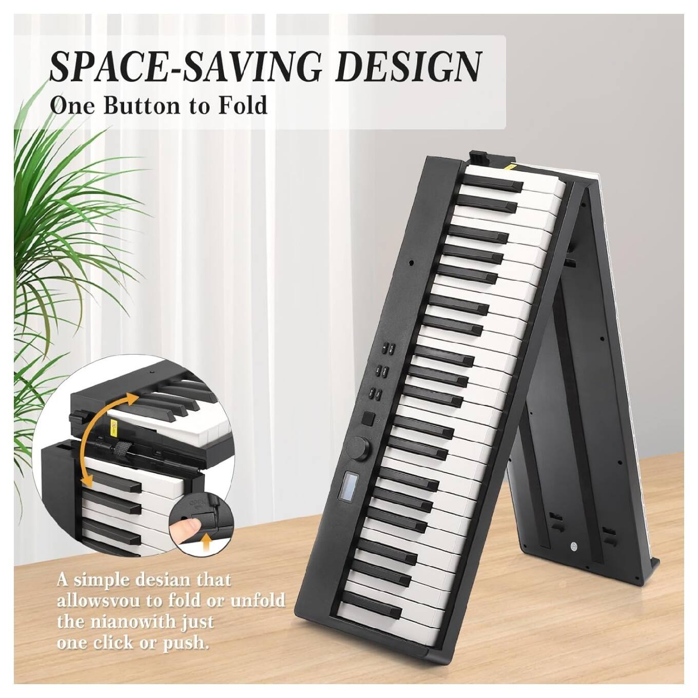 SPACE-SAVING DESIGN  
One Button to Fold  

A simple design that allows you to fold or unfold the piano with just one click or push.