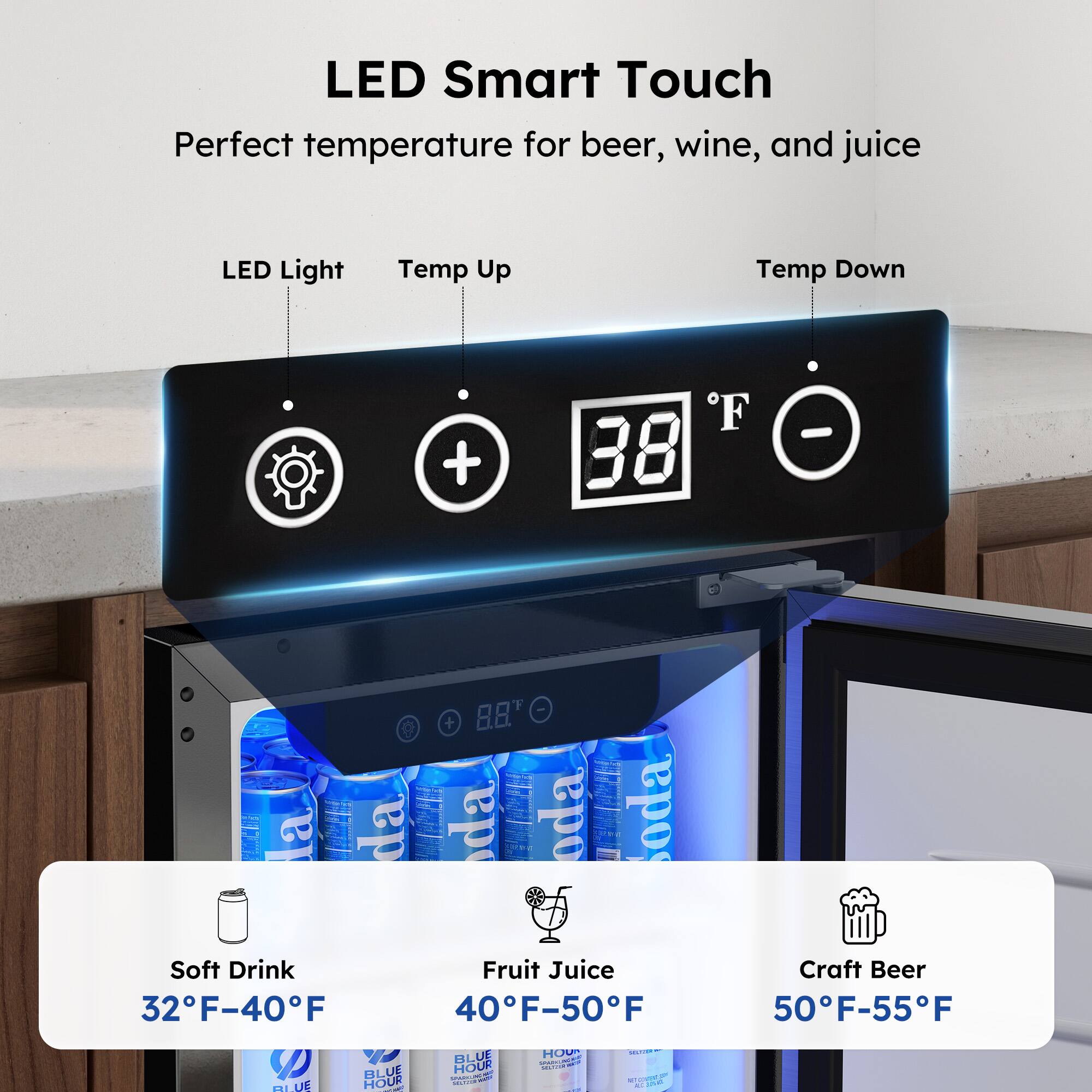 LED Smart Touch  
Perfect temperature for beer, wine, and juice  

LED Light Temp Up Temp Down + F 38 -  

Soft Drink 32F-40F  
Fruit Juice 40F-50F  
Craft Beer 50F-55F  

BLUE HOUR