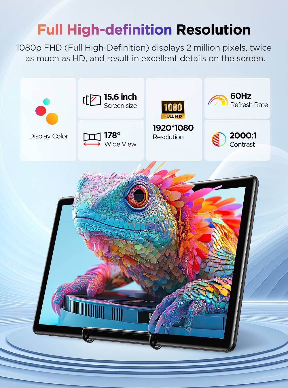 Full High-definition Resolution 1080p FHD (Full High-Definition) displays 2 million pixels, twice as much as HD, and result in excellent details on the screen.

15.6 inch Screen size
1080 FULL HD
60Hz Refresh Rate
Display Color
1920*1080 178° Resolution Wide View
2000:1 Contrast