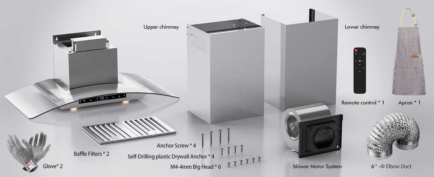 - Upper chimney
- Lower chimney
- Remote control * 1
- Apron * 1
- Glove * 2
- Baffle Filters * 2
- Anchor Screw * 4
- Self-Drilling plastic Drywall Anchor * 4
- M4-4mm Big Head * 6
- Blower Motor System
- 6" - Elbow Duct