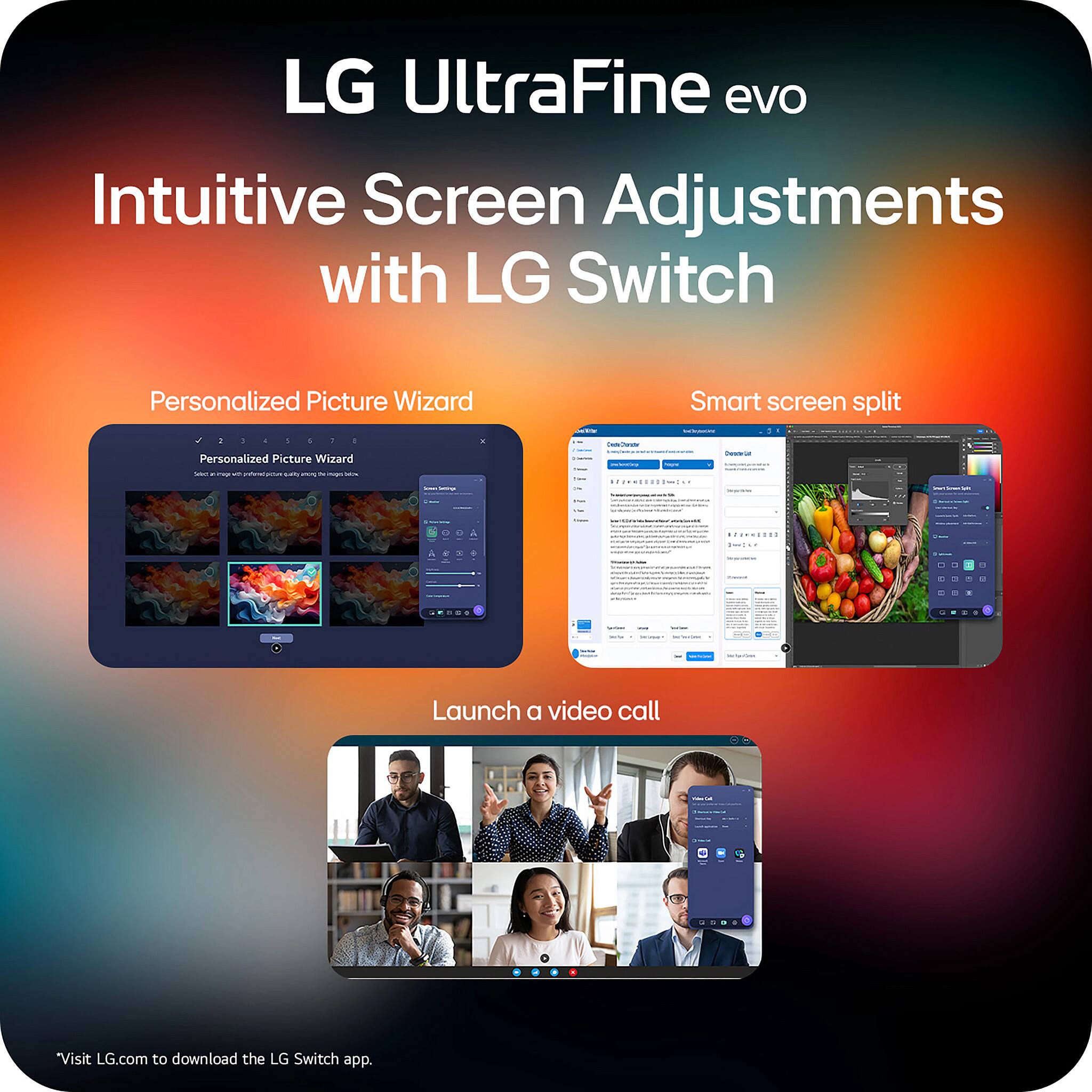 LG UltraFine evo  
Intuitive Screen Adjustments with LG Switch  

Personalized Picture Wizard  
Smart screen split  
Launch a video call  

Visit LG.com to download the LG Switch app.