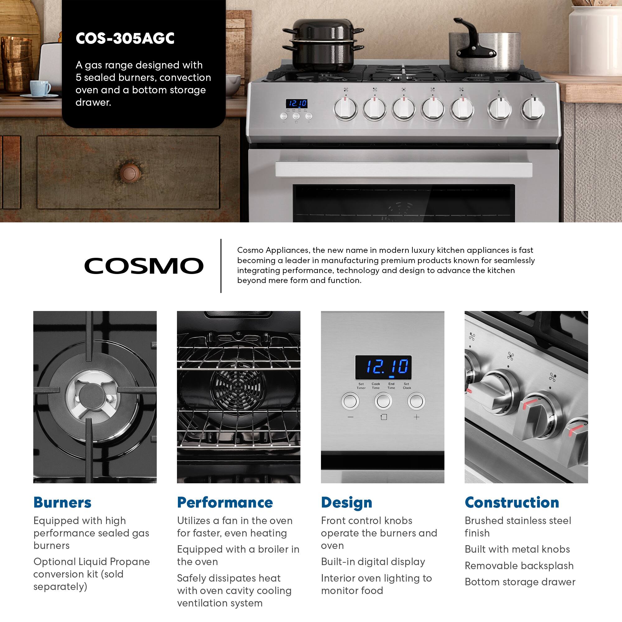 COS-305AGC

A gas range designed with 5 sealed burners, convection oven and a bottom storage drawer.

Cosmo Appliances, the new name in modern luxury kitchen appliances is fast becoming a leader in manufacturing premium products known for seamlessly integrating performance, technology and design to advance the kitchen beyond mere form and function.

**Burners**
- Equipped with high performance sealed gas burners
- Optional Liquid Propane conversion kit (sold separately)

**Performance**
- Utilizes a fan in the oven for faster, even heating
- Equipped with a broiler in the oven
- Safely dissipates heat with oven cavity cooling ventilation system

**Design**
- Front control knobs operate the burners and oven
- Built-in digital display
- Interior oven lighting to monitor food

**Construction**
- Brushed stainless steel finish
- Built with metal knobs
- Removable backsplash
- Bottom storage drawer