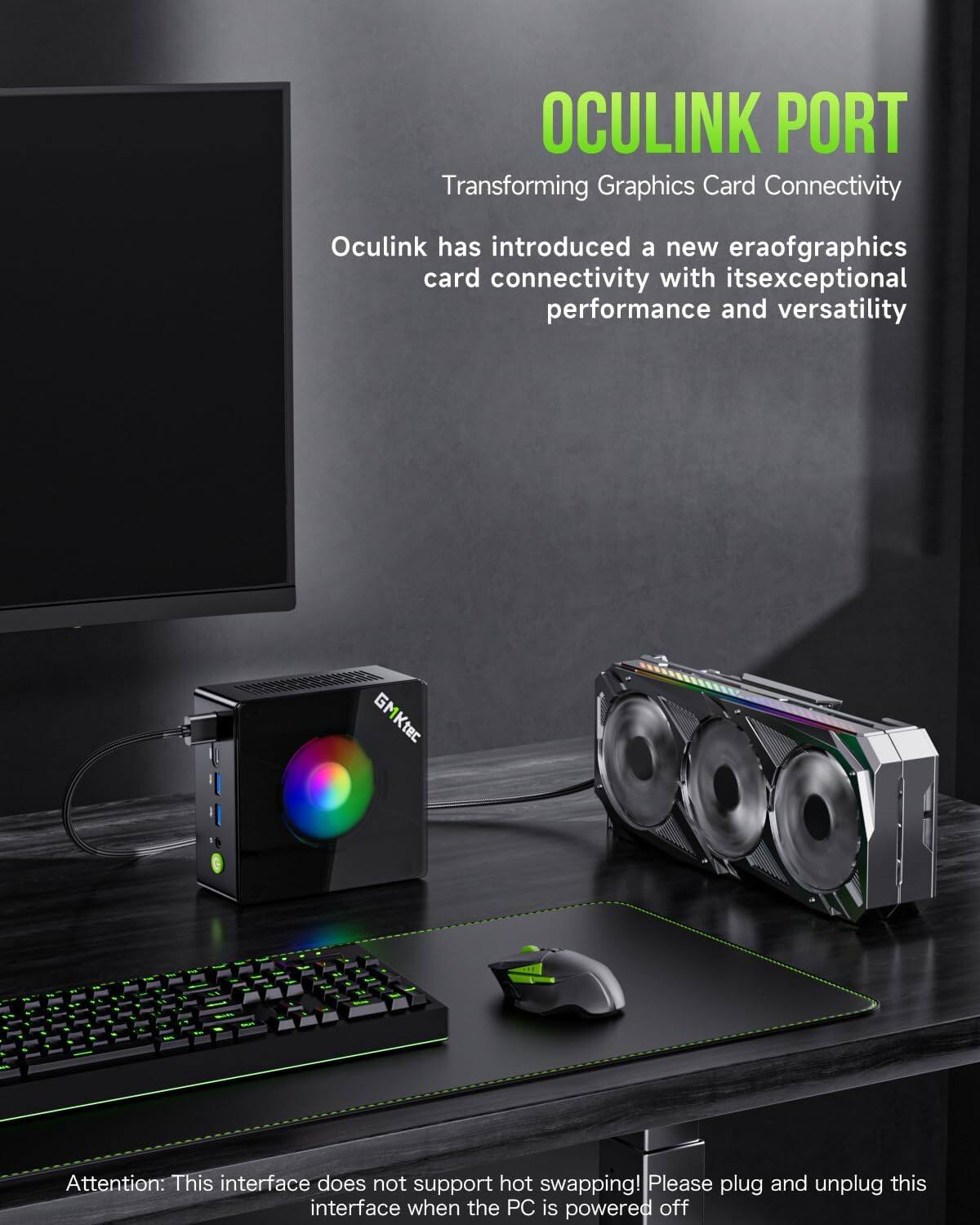 OCULINK PORT  
Transforming Graphics Card Connectivity

Oculink has introduced a new era of graphics card connectivity with its exceptional performance and versatility

GMKtec COOK

Attention: This interface does not support hot swapping! Please plug and unplug this interface when the PC is powered off