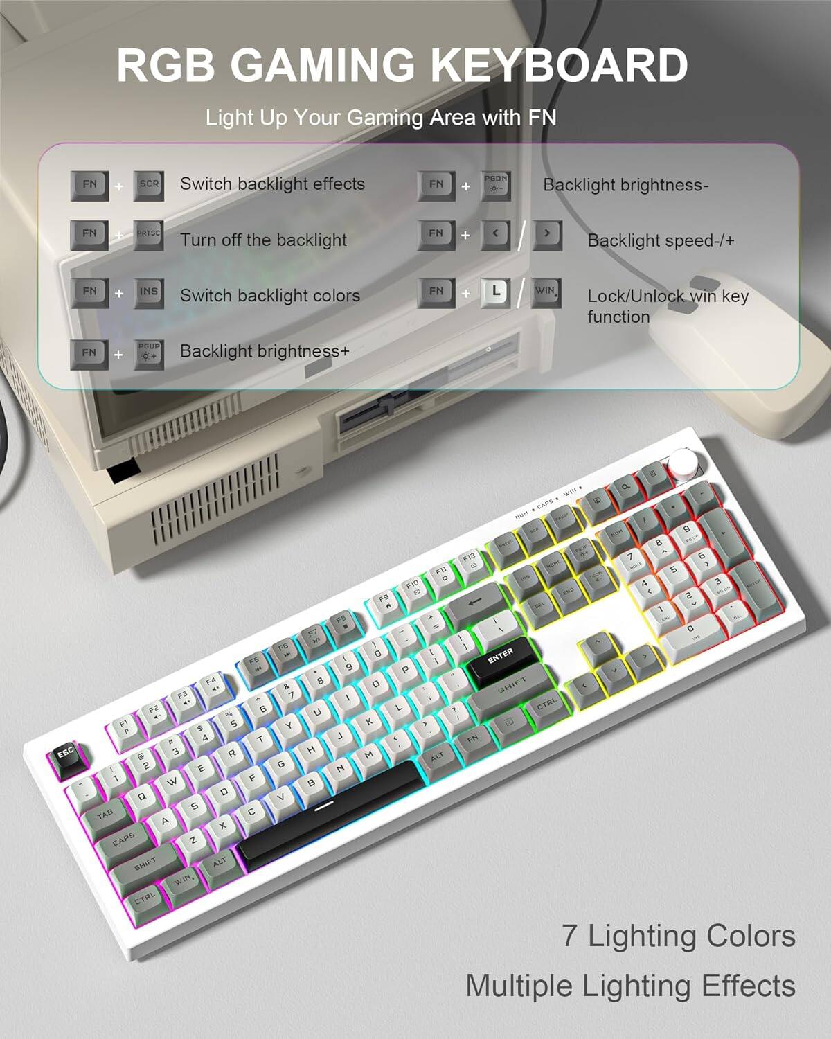 RGB GAMING KEYBOARD  
Light Up Your Gaming Area with FN  

- FN + SCR: Switch backlight effects  
- FN + PRTSC: Turn off the backlight  
- FN + INS: Switch backlight colors  
- FN + PGDN: Backlight brightness-  
- FN + PGUP: Backlight brightness+  
- FN + < / >: Backlight speed-/+  
- FN + L / WIN: Lock/Unlock win key function  

7 Lighting Colors  
Multiple Lighting Effects