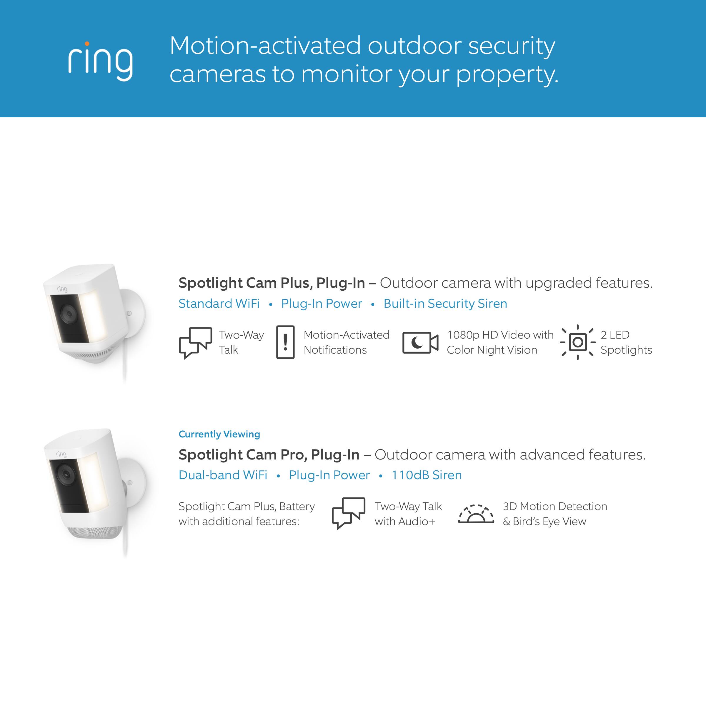 Motion-activated outdoor security cameras to monitor your property. Ring Spotlight Cam Plus, Plug-In Outdoor camera with upgraded features. Standard WiFi Plug-In Power Built-in Security Siren Two-Way Talk Motion-Activated Notifications 1080p HD Video with Color Night Vision 2 LED Spotlights. Currently Viewing Spotlight Cam Pro, Plug-In Outdoor camera with advanced features. Dual-band WiFi Plug-In Power 110dB Siren Spotlight Cam Plus, Battery with additional features: Two-Way Talk with Audio+ 3D Motion Detection & Bird's Eye View.