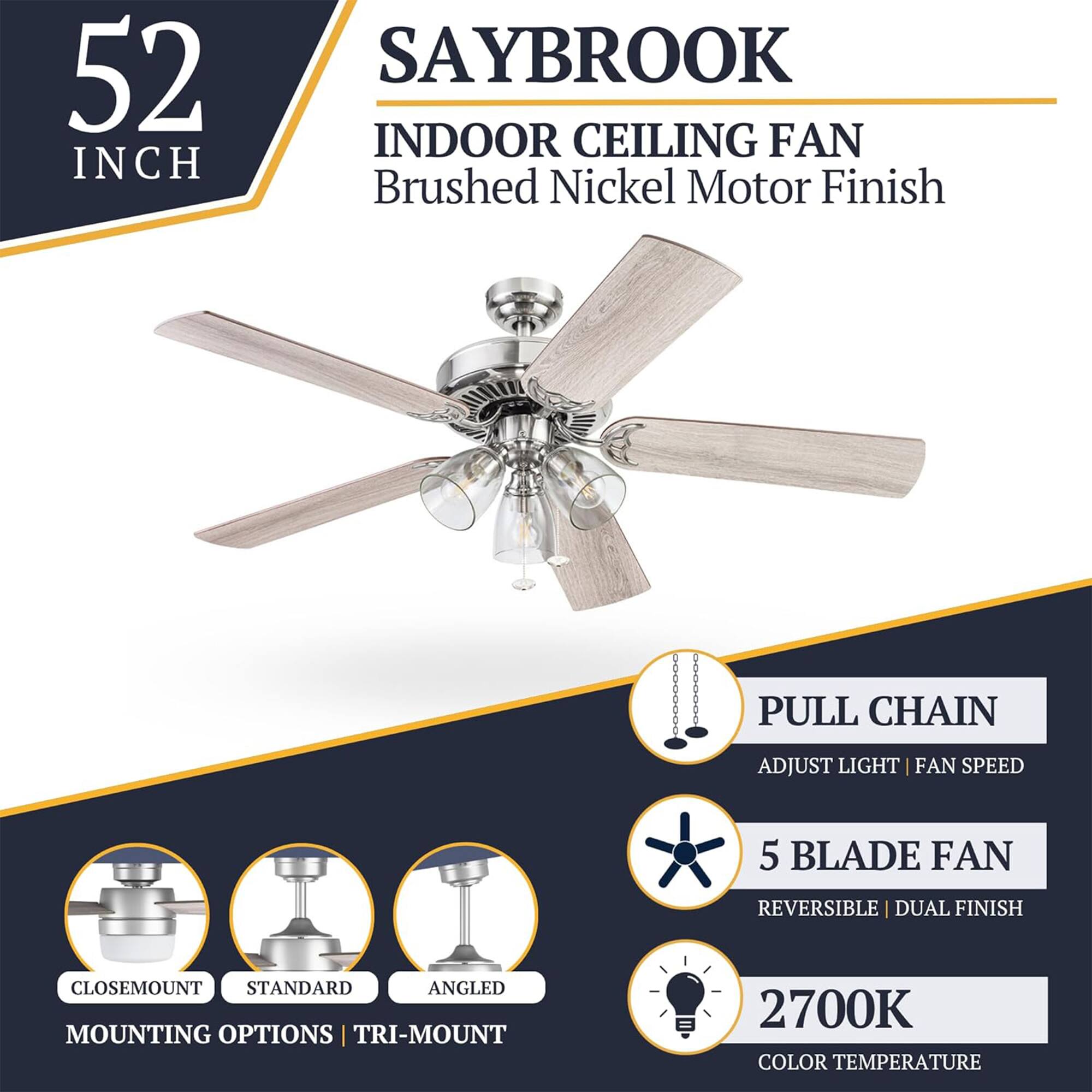 52 INCH SAYBROOK INDOOR CEILING FAN  
Brushed Nickel Motor Finish  
PULL CHAIN  
ADJUST LIGHT | FAN SPEED  
5 BLADE FAN  
REVERSIBLE | DUAL FINISH  
CLOSEMOUNT STANDARD ANGLED MOUNTING OPTIONS | TRI-MOUNT  
2700K COLOR TEMPERATURE