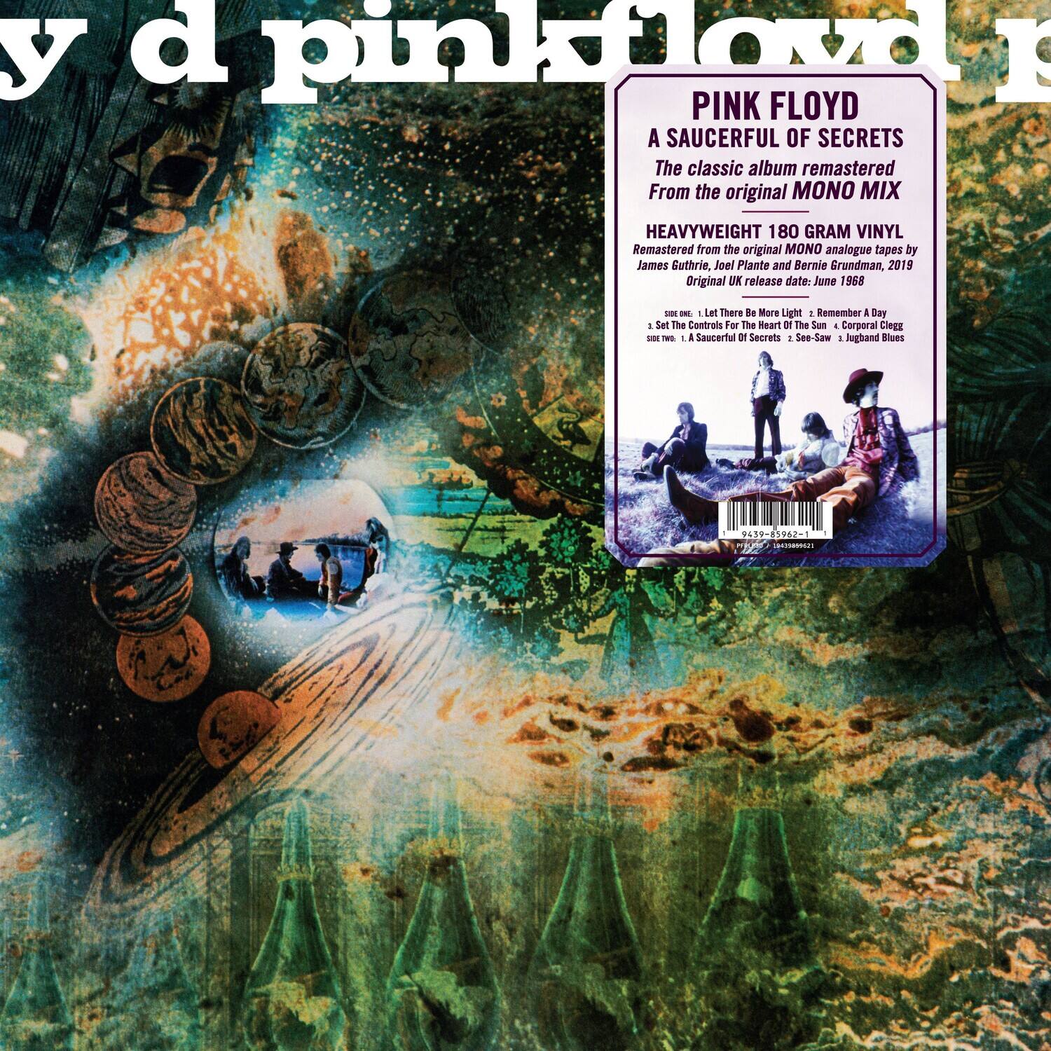 y d pinkfloyd

PINK FLOYD  
A SAUCERFUL OF SECRETS  
The classic album remastered from the original MONO MIX  
HEAVYWEIGHT 180 GRAM VINYL  
Remastered from the original MONO analogue tapes by James Guthrie, Joel Plante and Bernie Grundman, 2019  
Original UK release date: June 1968  

1. Let There Be More Light  
2. Remember  
3. Set The Controls For The Heart Of The Sun  
4. Corporal Clegg  
5. A Saucerful Of Secrets  
6. See-Saw  
7. Jugband Blues  

439-81962-1  
W 1N2