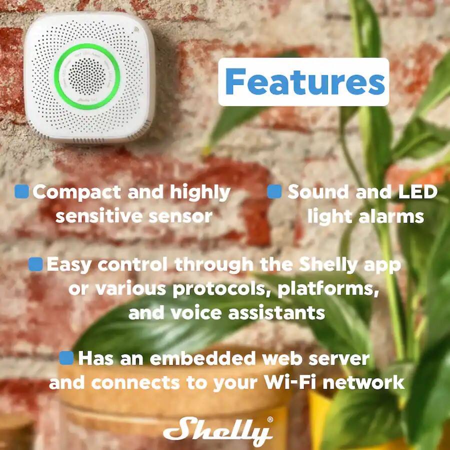 Features

- Compact and highly sensitive sensor
- Sound and LED light alarms
- Easy control through the Shelly app or various protocols, platforms, and voice assistants
- Has an embedded web server and connects to your Wi-Fi network

Shelly
