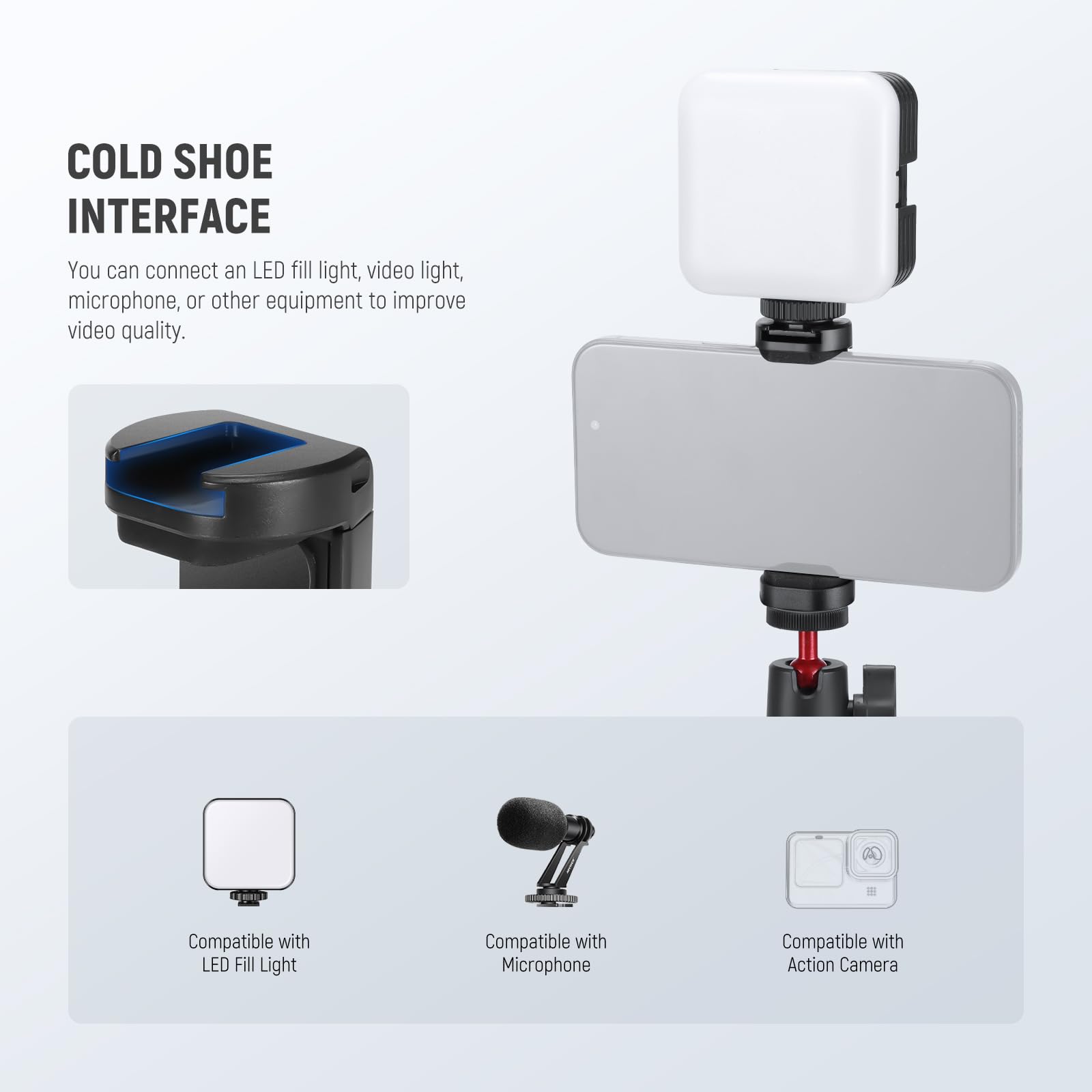 COLD SHOE INTERFACE  
You can connect an LED fill light, video light, microphone, or other equipment to improve video quality.  

- Compatible with LED Fill Light  
- Compatible with Microphone  
- Compatible with Action Camera