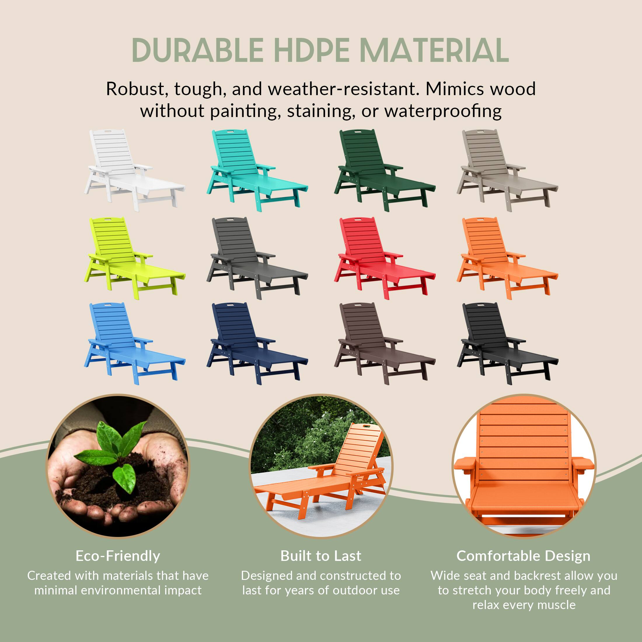 DURABLE HDPE MATERIAL  
Robust, tough, and weather-resistant. Mimics wood without painting, staining, or waterproofing  

Eco-Friendly  
Created with materials that have minimal environmental impact  

Built to Last  
Designed and constructed to last for years of outdoor use  

Comfortable Design  
Wide seat and backrest allow you to stretch your body freely and relax every muscle
