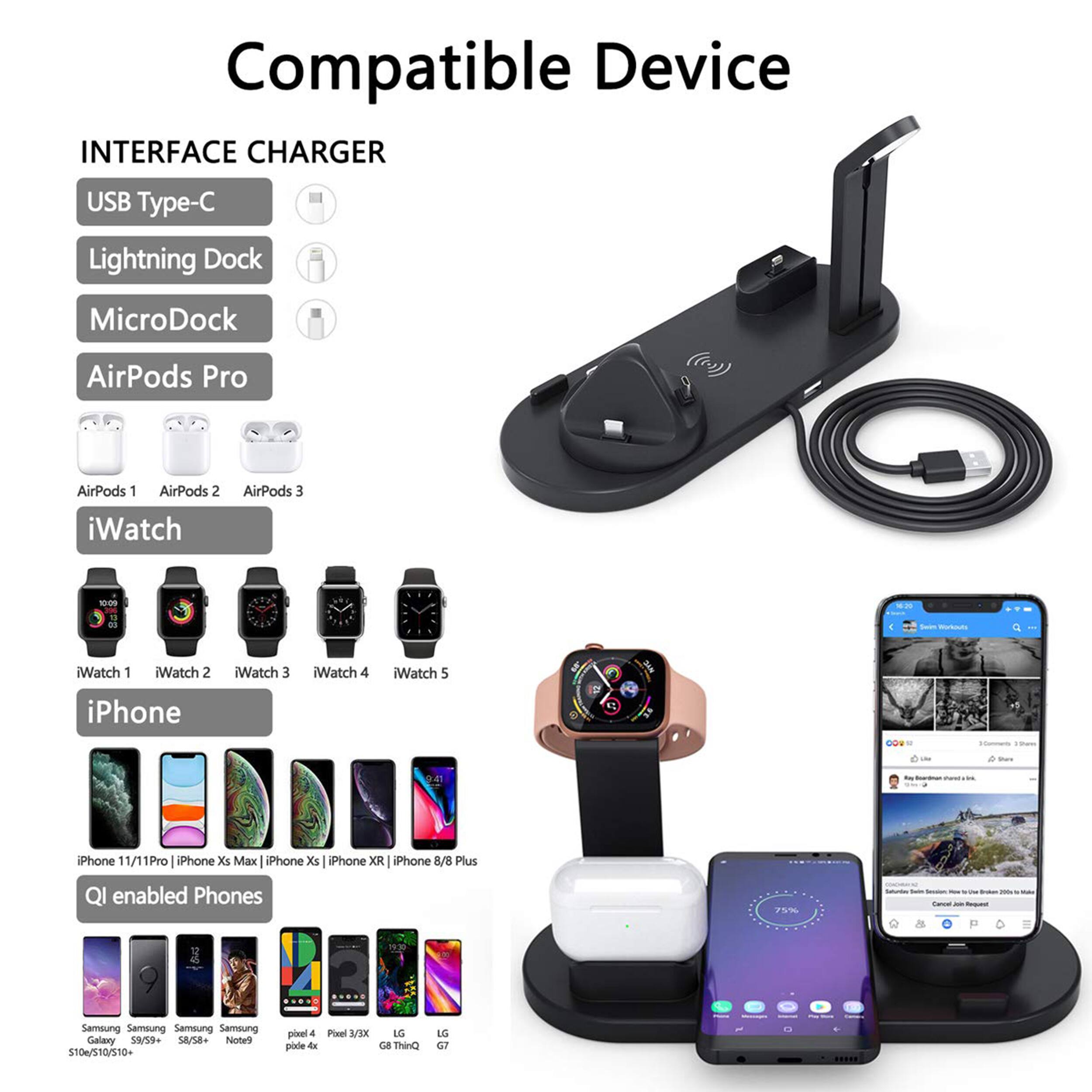 Compatible Device
INTERFACE CHARGER
USB Type-C
Lightning Dock
MicroDock
AirPods Pro
AirPods 1
AirPods 2
AirPods 3
iWatch 1
iWatch 2
iWatch 3
iWatch 4
iWatch 5
iPhone 11 Pro
iPhone Xs Max
iPhone Xs
iPhone XR
iPhone 8/8 Plus
QI enabled Phones
Samsung S10/S10+/S10+ Galaxy S9/S9+ Galaxy Note9 Pixel 4 Pixel 3/3XL LG G8 ThinQ LG G7 ThinQ