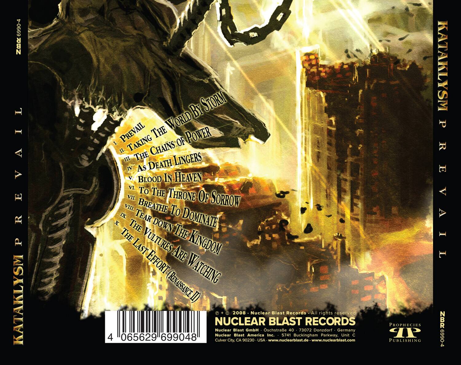 **KATAKLYSM PREVAIL**

1. PREVAIL  
2. TAKING OF POWER  
3. THE CHAINS OF POWER  
4. DEATH LINGERS  
5. BLOOD IN HEAVEN  
6. TO THE THRONE OF SORROW  
7. BREATHE  
8. TEAR  
9. DOMINATE  
10. THE VULTURES ARE WATCHING  
11. THE LAST EFFORT (RENAISSANCE II)

**Nuclear Blast Records**  
All rights reserved  
Nuclear Blast GmbH  
Oschstraße 40  
73072 Donzdorf, Germany  
Nuclear Blast America Inc.  
5741 Buckingham Parkway, Unit C  
Culver City, CA 90230, USA  
www.nuclearblast.de  
www.nuclearblast.com

**Prophecies Publishing**  
KATAKLYSM PREVAIL  
NBR 6990-4

**Barcode:** 4 065629 699048