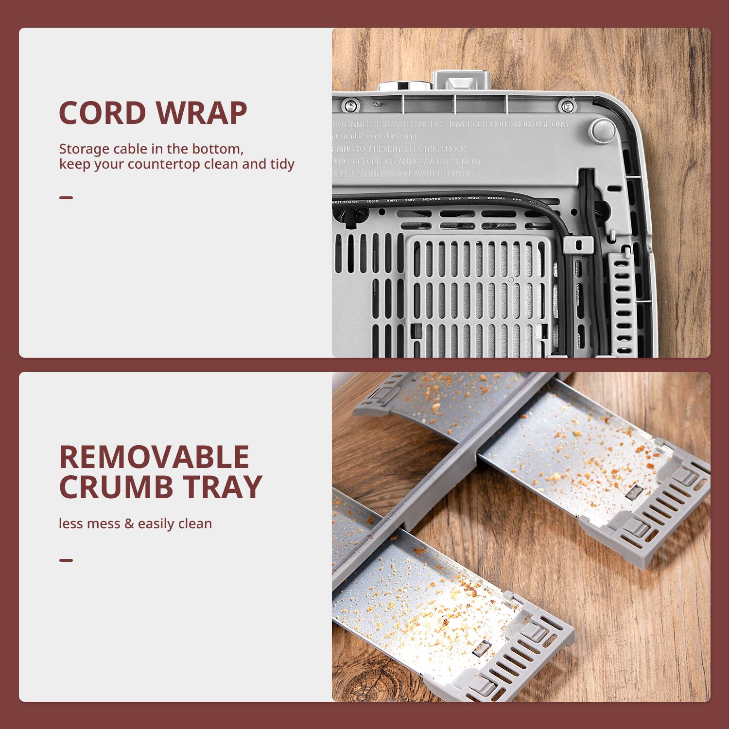 CORD WRAP  
Storage cable in the bottom, keep your countertop clean and tidy

---

REMOVABLE CRUMB TRAY  
less mess & easily clean