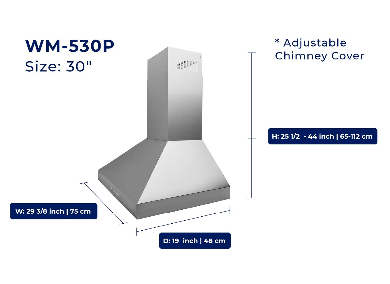 WM-530P  
Size: 30"  

* Adjustable Chimney Cover  

H: 25 1/2 - 44 inch | 65-112 cm  
W: 29 3/8 inch | 75 cm  
D: 19 inch | 48 cm