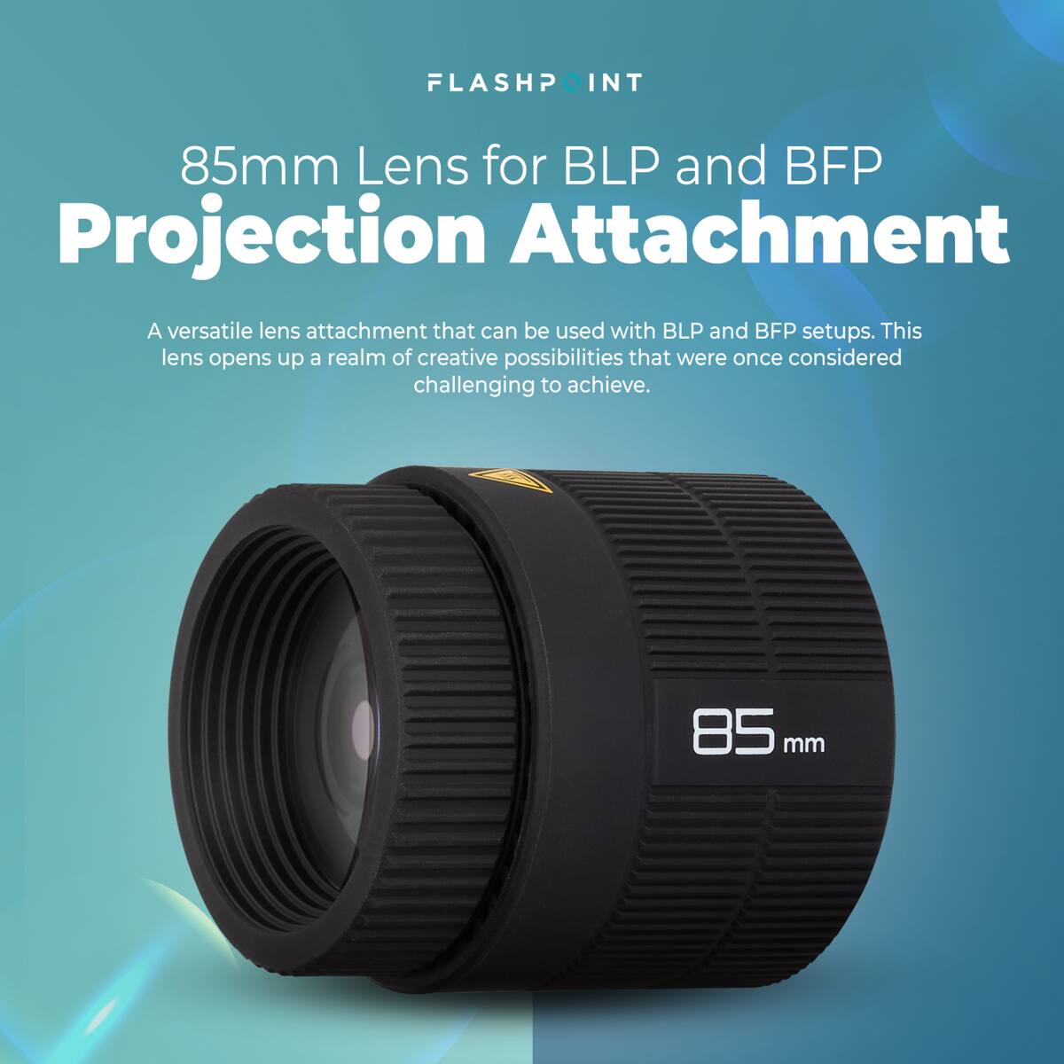 FLASHPOINT INT  
85mm Lens for BLP and BFP Projection Attachment  
A versatile lens attachment that can be used with BLP and BFP setups. This lens opens up a realm of creative possibilities that were once considered challenging to achieve.  
85 mm